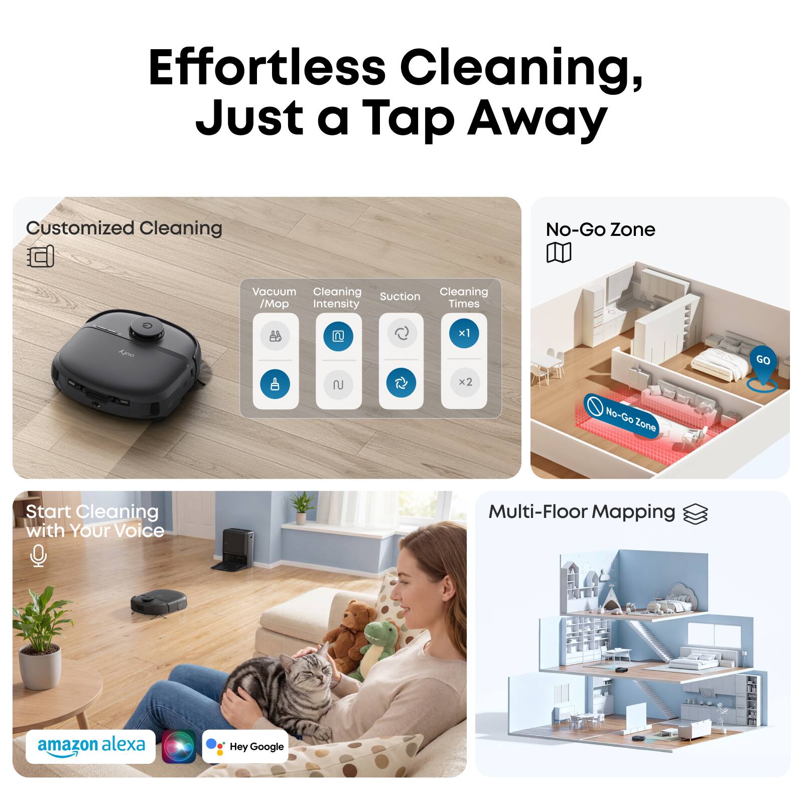 Effortless Cleaning, Just a Tap Away

Customized Cleaning
- Vacuum / Mop Intensity
- Suction
- Cleaning Times

No-Go Zone

Start Cleaning with Your Voice

Multi-Floor Mapping

amazon alexa
Hey Google