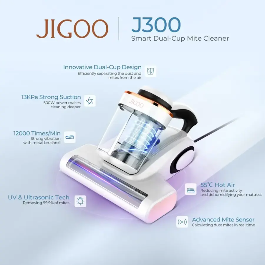 JIGOO J300 Smart Dual-Cup Mite Cleaner Innovative Dual-Cup Design Efficiently separating the dust and mites from the air 13KPa Strong Suction 500W power makes cleaning deeper JIGOO 12000 Times/Min Strong vibration with metal brushroll UV & Ultrasonic Tech Removing 99.9% of mites 55C Hot Air Reducing mite activity and dehumidifying your mattress Advanced Mite Sensor (o)) Calculating dust mites in real time