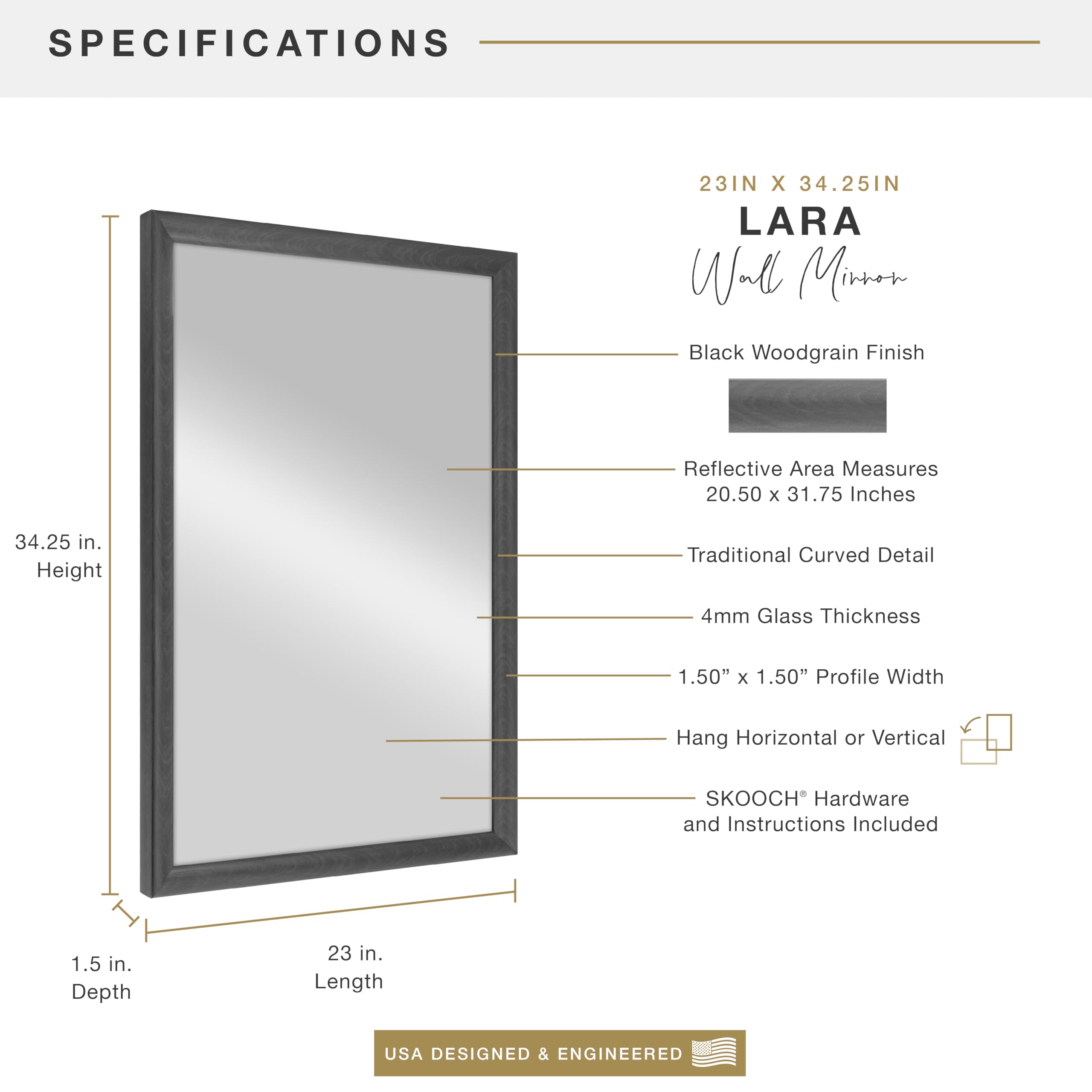**SPECIFICATIONS**

- **23IN X 34.25IN**
- **LARA Wall Mirror**
- **Black Woodgrain Finish**
- **Reflective Area Measures 20.50 x 31.75 Inches**
- **Traditional Curved Detail**
- **4mm Glass Thickness**
- **1.50" x 1.50" Profile Width**
- **Hang Horizontal or Vertical**
- **SKOOCH® Hardware and Instructions Included**
- **1.5 in. Depth**
- **23 in. Length**
- **34.25 in. Height**
- **USA DESIGNED & ENGINEERED**