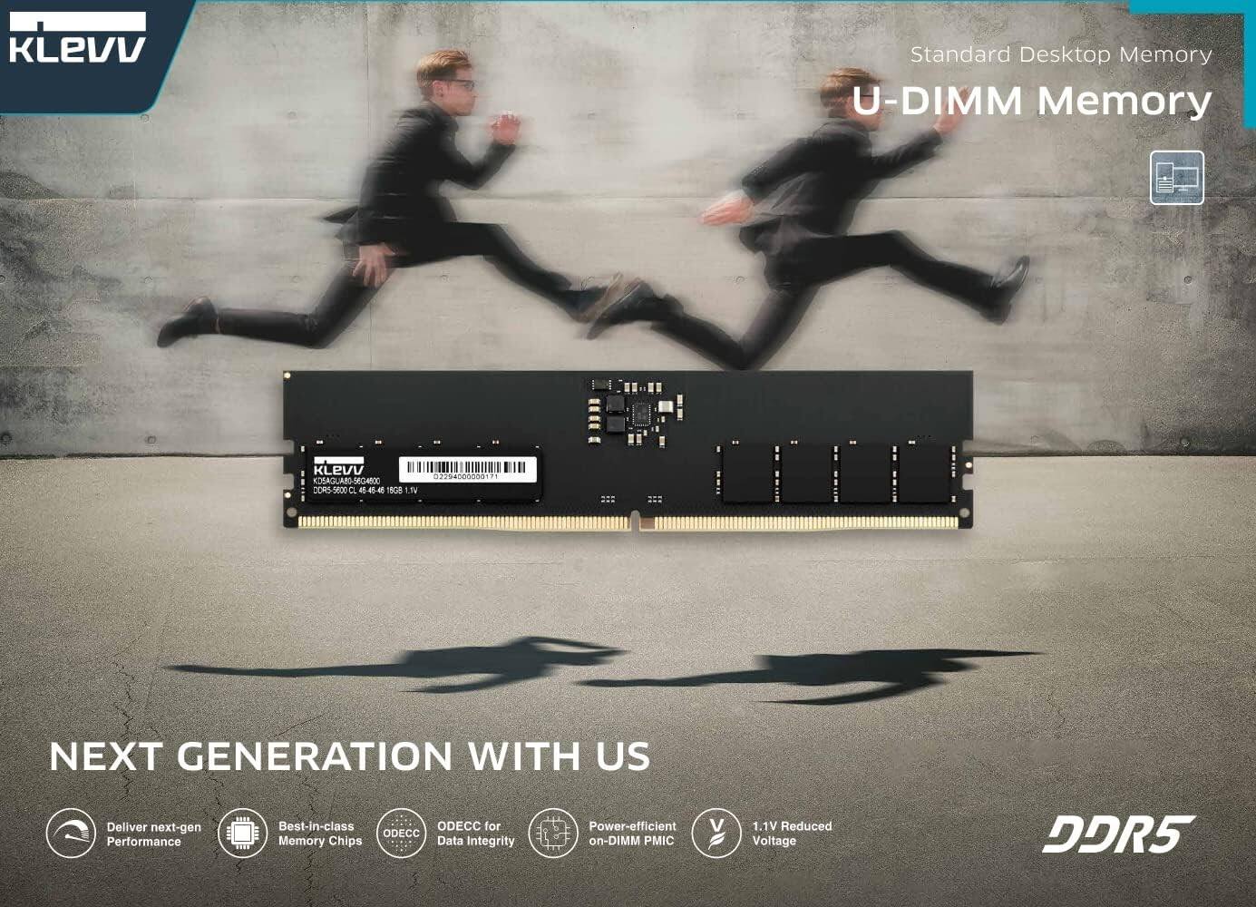 KLEVV Standard Desktop Memory  
U-DIMM Memory  
KLEVV 02294-0000017  
KDSAGUAR-SEGAR  
CORS-SOD A -4-4 1 1.14  

NEXT GENERATION WITH US  
Deliver next-gen Performance  
Best-in-class ODECC Memory Chips  
ODECC for Data Integrity  
Power-efficient on-DIMM PMIC  
1.1V Reduced Voltage DDR5