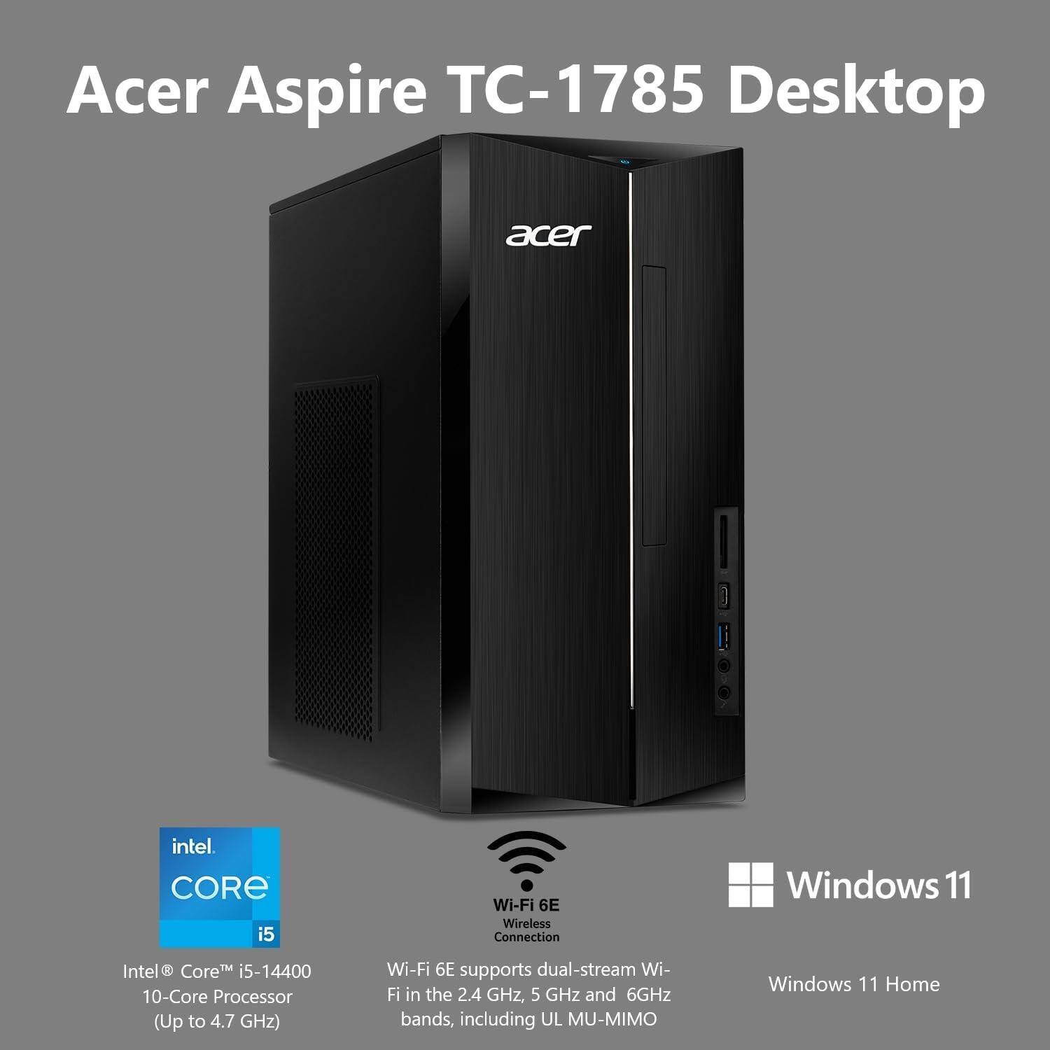 Acer Aspire TC-1785 Desktop

acer
intel. CORE i5
Wi-Fi 6E Wireless Connection
Windows 11
Intel Core i5-14400 10-Core Processor (Up to 4.7 GHz)
Wi-Fi 6E supports dual-stream Wi-Fi in the 2.4 GHz, 5 GHz and 6GHz bands, including UL MU-MIMO
Windows 11 Home