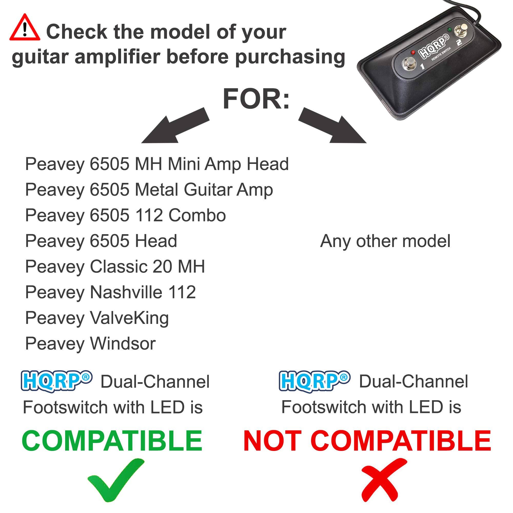 Check the model of your guitar amplifier before purchasing

FOR:

- Peavey 6505 MH Mini Amp Head
- Peavey 6505 Metal Guitar Amp
- Peavey 6505 112 Combo
- Peavey 6505 Head
- Peavey Classic 20 MH
- Peavey Nashville 112
- Peavey ValveKing
- Peavey Windsor

Any other model

HQRP® Dual-Channel Footswitch with LED is COMPATIBLE

HQRP® Dual-Channel Footswitch with LED is NOT COMPATIBLE