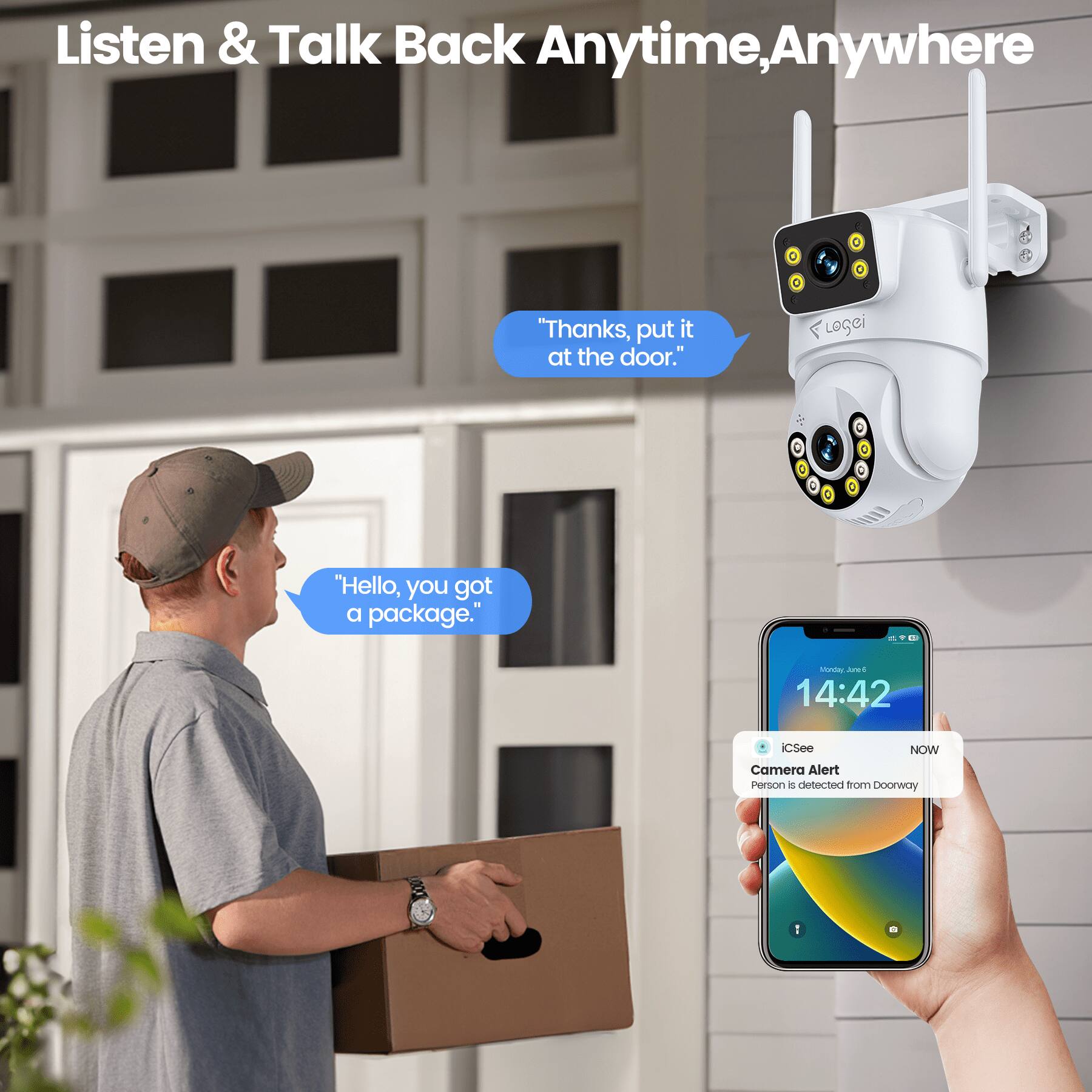 Listen & Talk Back Anytime, Anywhere

"Thanks, put it at the door."

"Hello, you got a package."

iCSee NOW Camera Alert
Person is detected from Doorway
