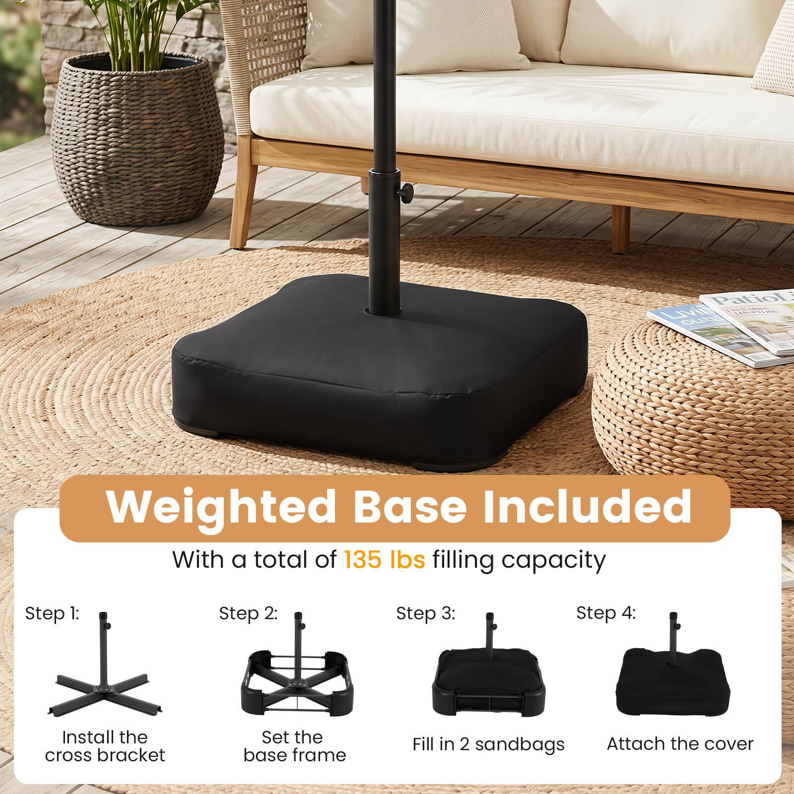 Patio LIVING outdoor

Weighted Base Included With a total of 135 lbs filling capacity

Step 1: Install the cross bracket
Step 2: Set the base frame
Step 3: Fill in 2 sandbags
Step 4: Attach the cover