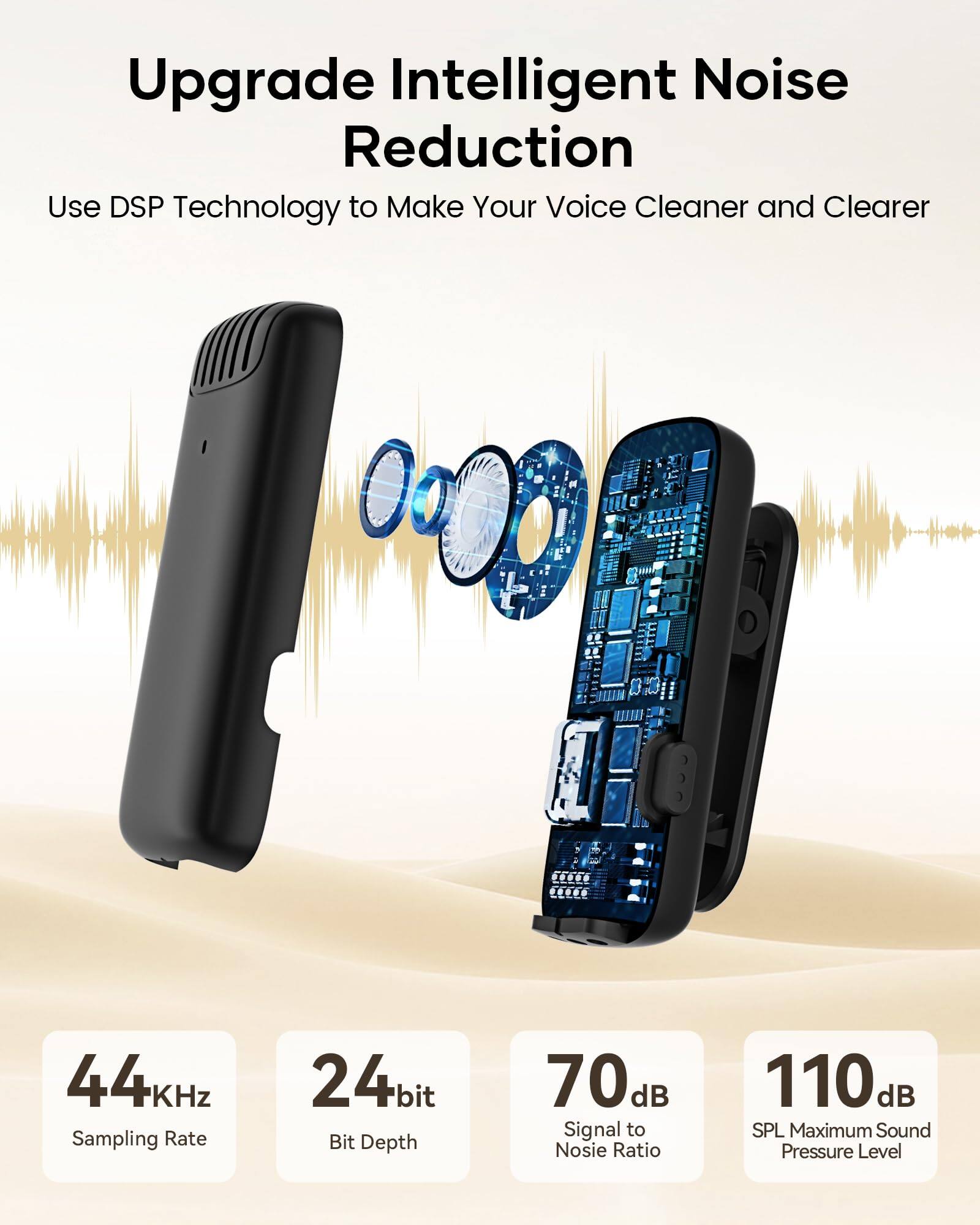 Upgrade Intelligent Noise Reduction  
Use DSP Technology to Make Your Voice Cleaner and Clearer  

44KHz Sampling Rate  
24bit Bit Depth  
70dB Signal to Noise Ratio  
110 dB SPL Maximum Sound Pressure Level