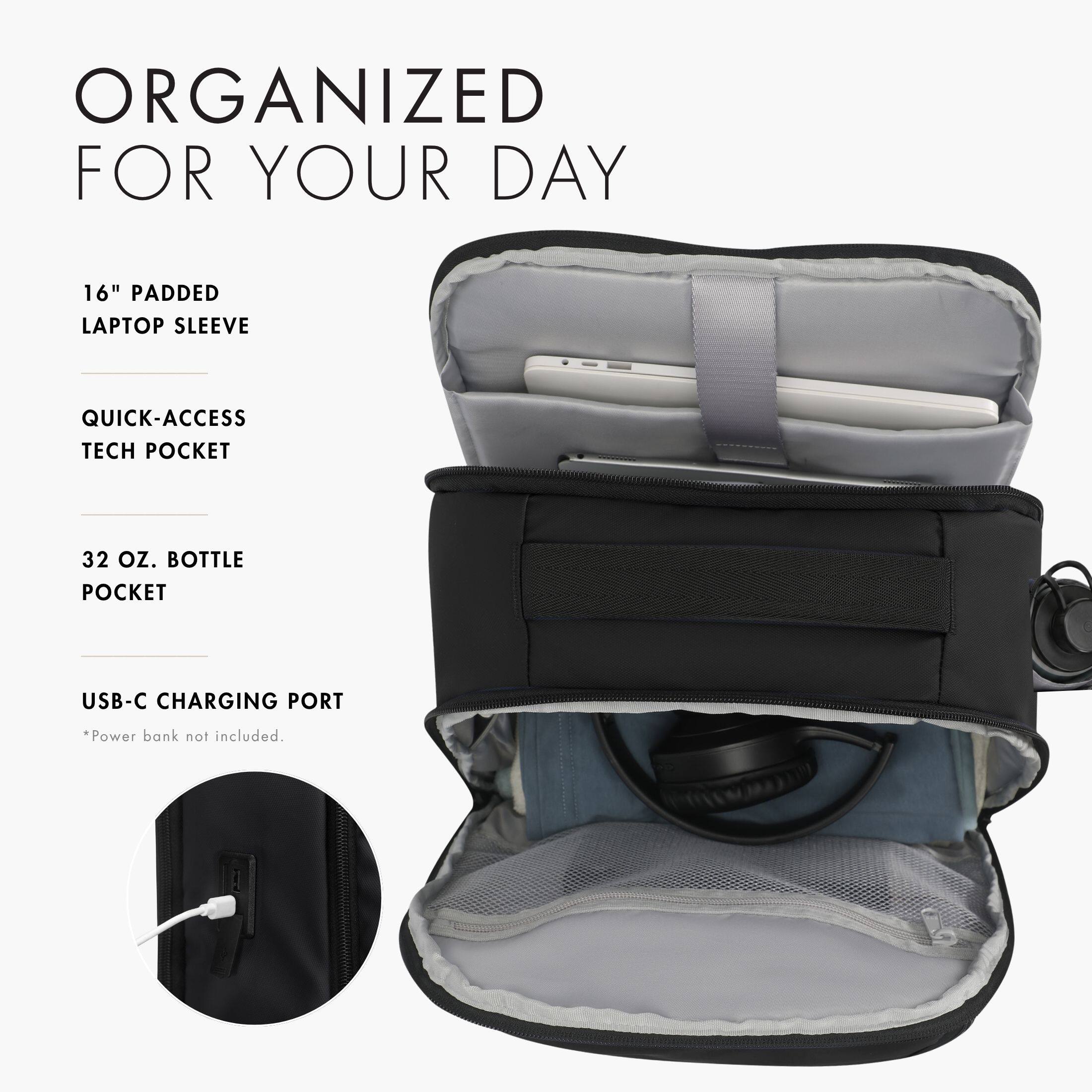 ORGANIZED FOR YOUR DAY

16" PADDED LAPTOP SLEEVE

QUICK-ACCESS TECH POCKET

32 OZ. BOTTLE POCKET

USB-C CHARGING PORT

*Power bank not included.