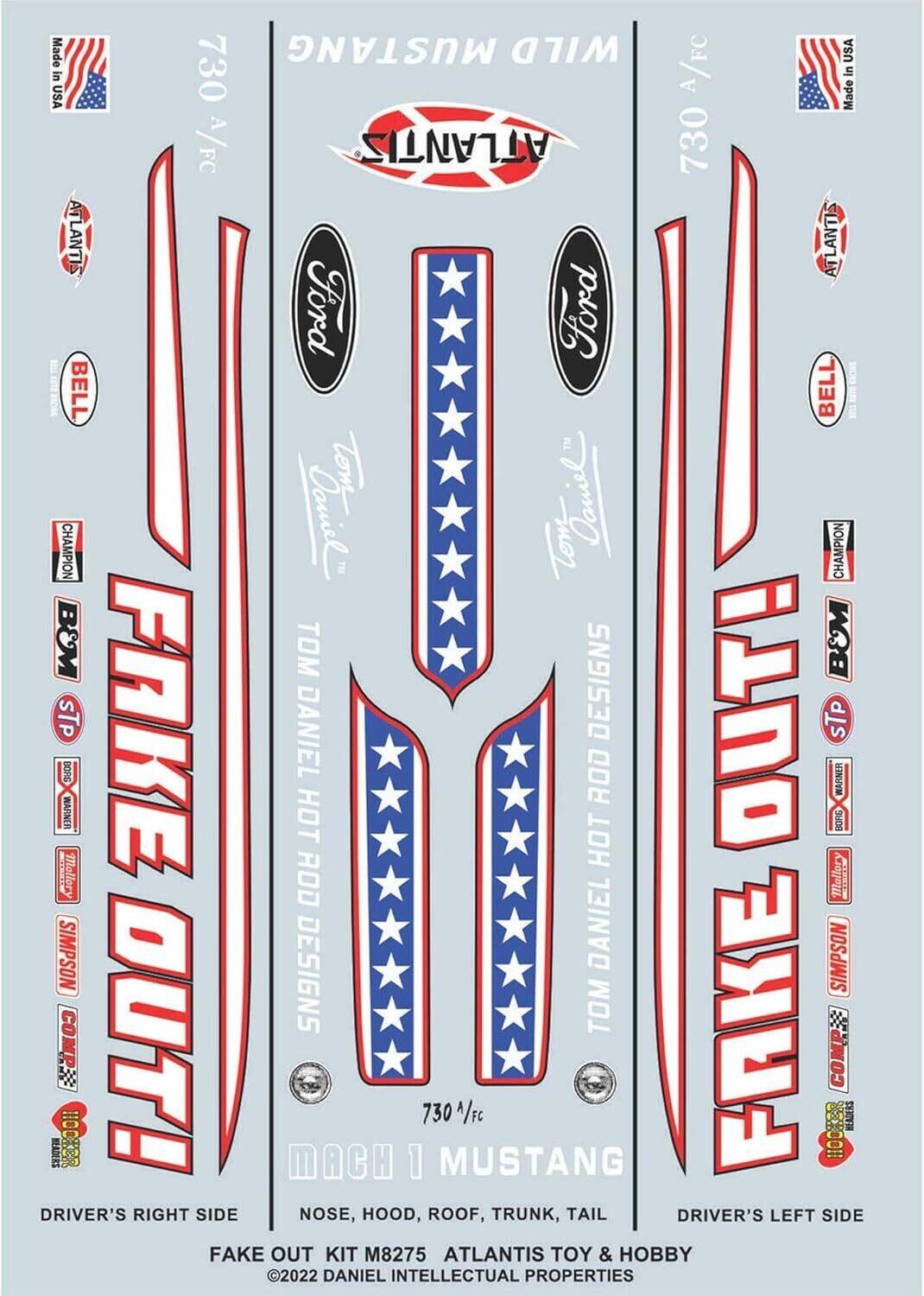 Made in USA A/FC  
730 A/FC  
ATLANTIS  
Ford  
BELL  
CHAMPION  
B&M  
STP  
BORG WARNER  
MOLLORY  
SIMPSON  
TOM DANIEL  
DESIGNS  
FAKE OUT!  
MACH 1 MUSTANG  
DRIVER'S RIGHT SIDE  
NOSE, HOOD, ROOF, TRUNK, TAIL  
DRIVER'S LEFT SIDE  
FAKE OUT KIT M8275  
ATLANTIS TOY & HOBBY  
2022 DANIEL INTELLECTUAL PROPERTIES