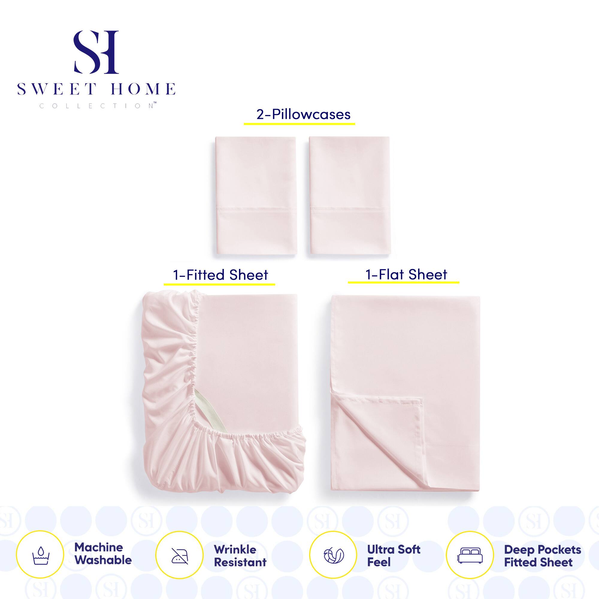 **SWEET HOME COLLECTION**

- 2-Pillowcases
- 1-Fitted Sheet
- 1-Flat Sheet

**Features:**
- Machine Washable
- Wrinkle Resistant
- Ultra Soft Feel
- Deep Pockets Fitted Sheet