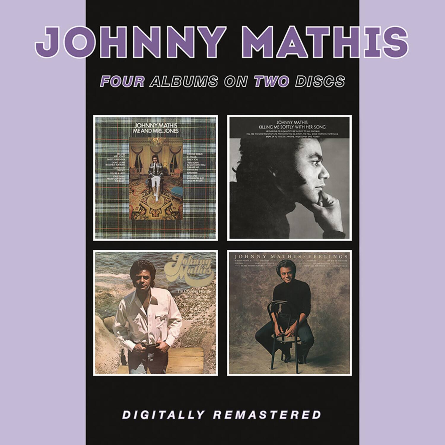 JOHNNY MATHIS  
FOUR ALBUMS ON TWO DISCS  

JOHNNY MATHIS  
ME AND MRS. JONES  

JOHNNY MATHIS  
KILLING ME SOFTLY WITH HER SONG  

JOHNNY MATHIS  
FEELINGS  

DIGITALLY REMASTERED