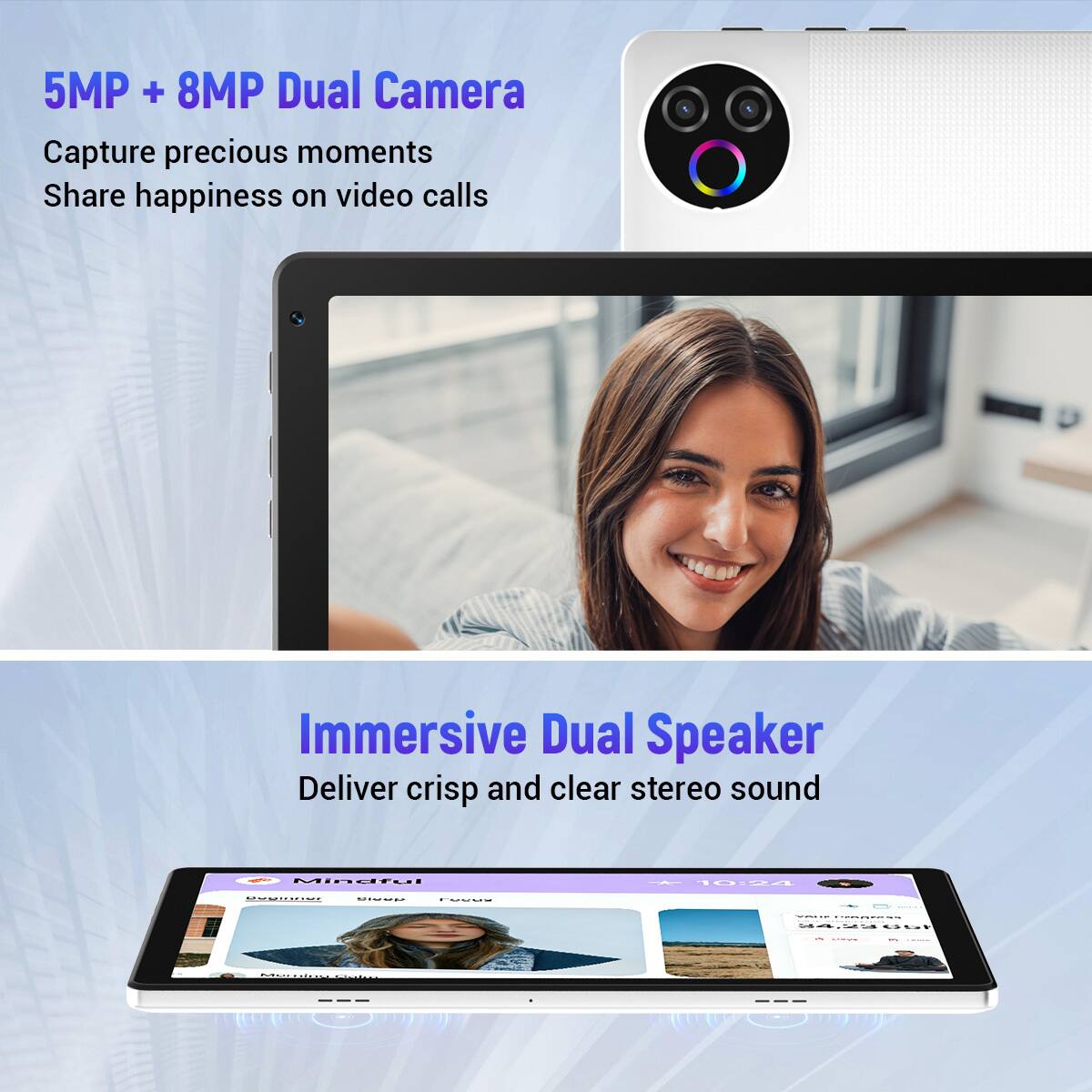 5MP + 8MP Dual Camera  
Capture precious moments  
Share happiness on video calls  

Immersive Dual Speaker  
Deliver crisp and clear stereo sound