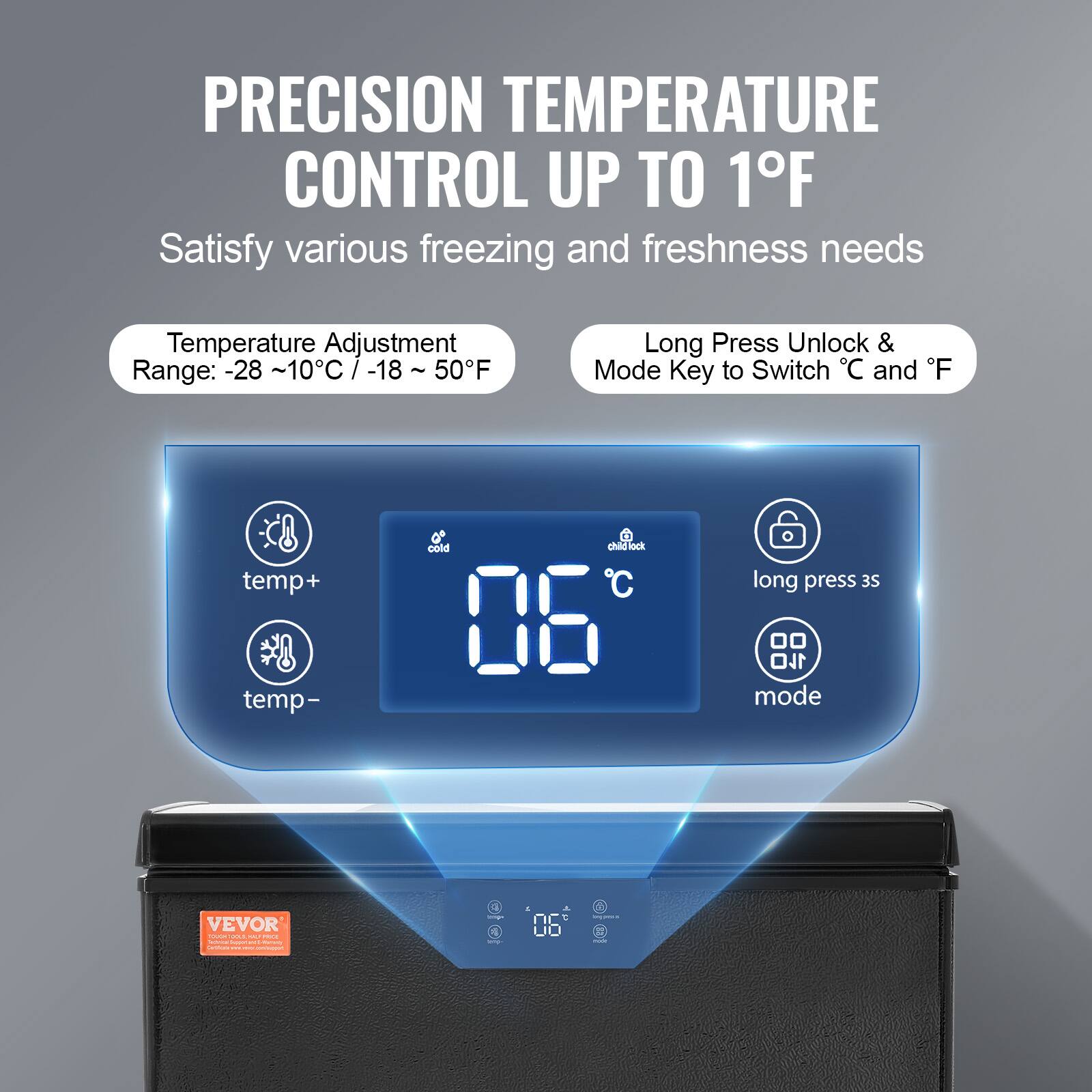 PRECISION TEMPERATURE CONTROL UP TO 1°F

Satisfy various freezing and freshness needs

Temperature Adjustment Range: -28 ~ 10°C / -18 ~ 50°F

Long Press Unlock & Mode Key to Switch °C and °F

temp+
temp-
cold
long press 3s
mode

VEVOR