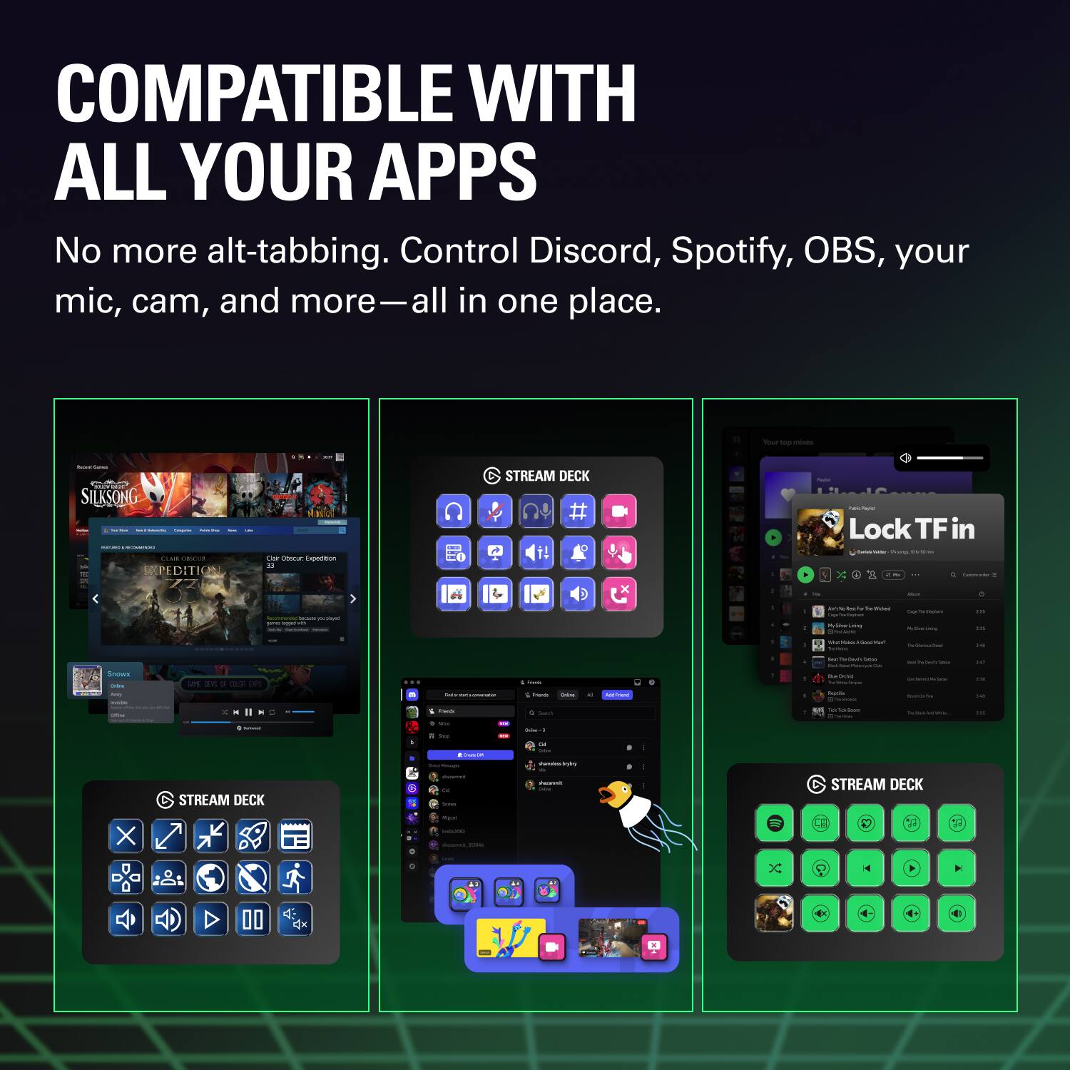 COMPATIBLE WITH ALL YOUR APPS

No more alt-tabbing. Control Discord, Spotify, OBS, your mic, cam, and more—all in one place.