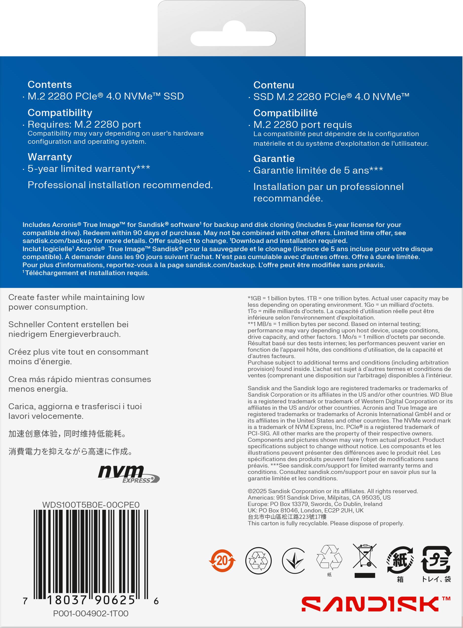 **Contents**  
- M.2 2280 PCIe® 4.0 NVMe™ SSD  

**Compatibility**  
- Requires: M.2 2280 port  
- Compatibility may vary depending on user's hardware configuration and operating system.  

**Warranty**  
- 5-year limited warranty***  
- Professional installation recommended.  

**Includes**  
- Acronis® True Image™ for Sandisk® software for backup (includes 5-year license for your compatible drive). Redeem within 90 days of purchase. May not be combined with other offers. Download and installation required.  
- Sandisk.com/backup for more details. Offer subject to change.  
- Inclut logicielle "Acronis® True Image™ Sandisk® pour la sauvegarde et le clonage (licence de 5 ans incluse pour votre disque compatible). Demander dans les 90 jours suivant l'achat. N'est pas cumulable avec d'autres offres. Téléchargement et installation requis.  
- Pour plus d'informations, reportez-vous à la page sandisk.com/backup.  

**Create faster while maintaining low power consumption.**  
- Schn