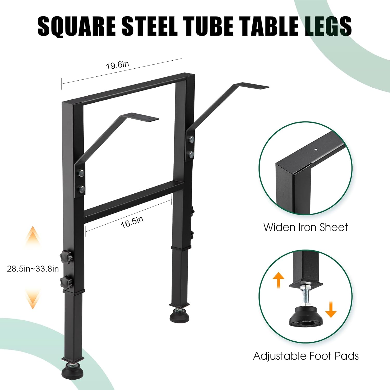 SQUARE STEEL TUBE TABLE LEGS

- 19.6in
- 16.5in
- 28.5in~33.8in

Widen Iron Sheet

Adjustable Foot Pads