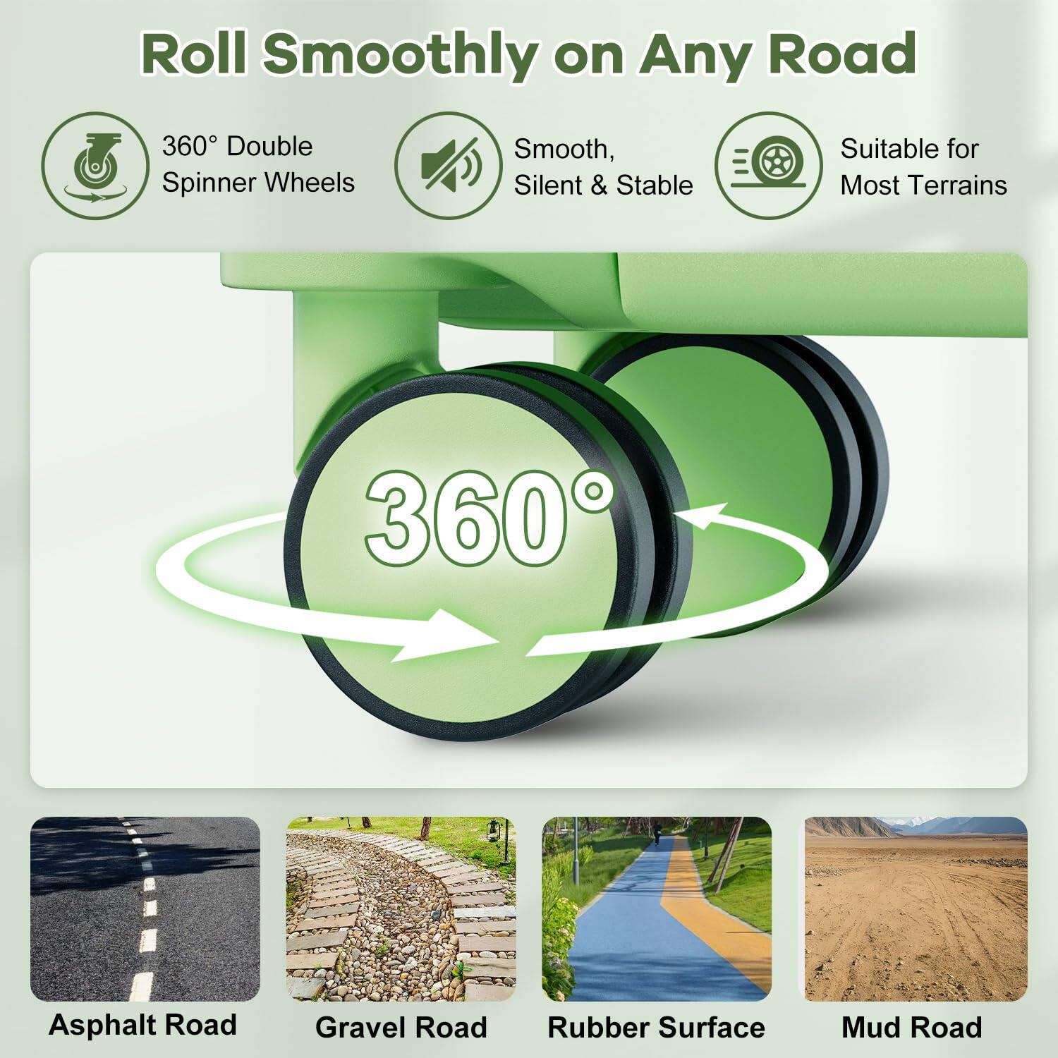 Roll Smoothly on Any Road

360° Double Spinner Wheels

Smooth, Silent & Stable

Suitable for Most Terrains

Asphalt Road

Gravel Road

Rubber Surface

Mud Road