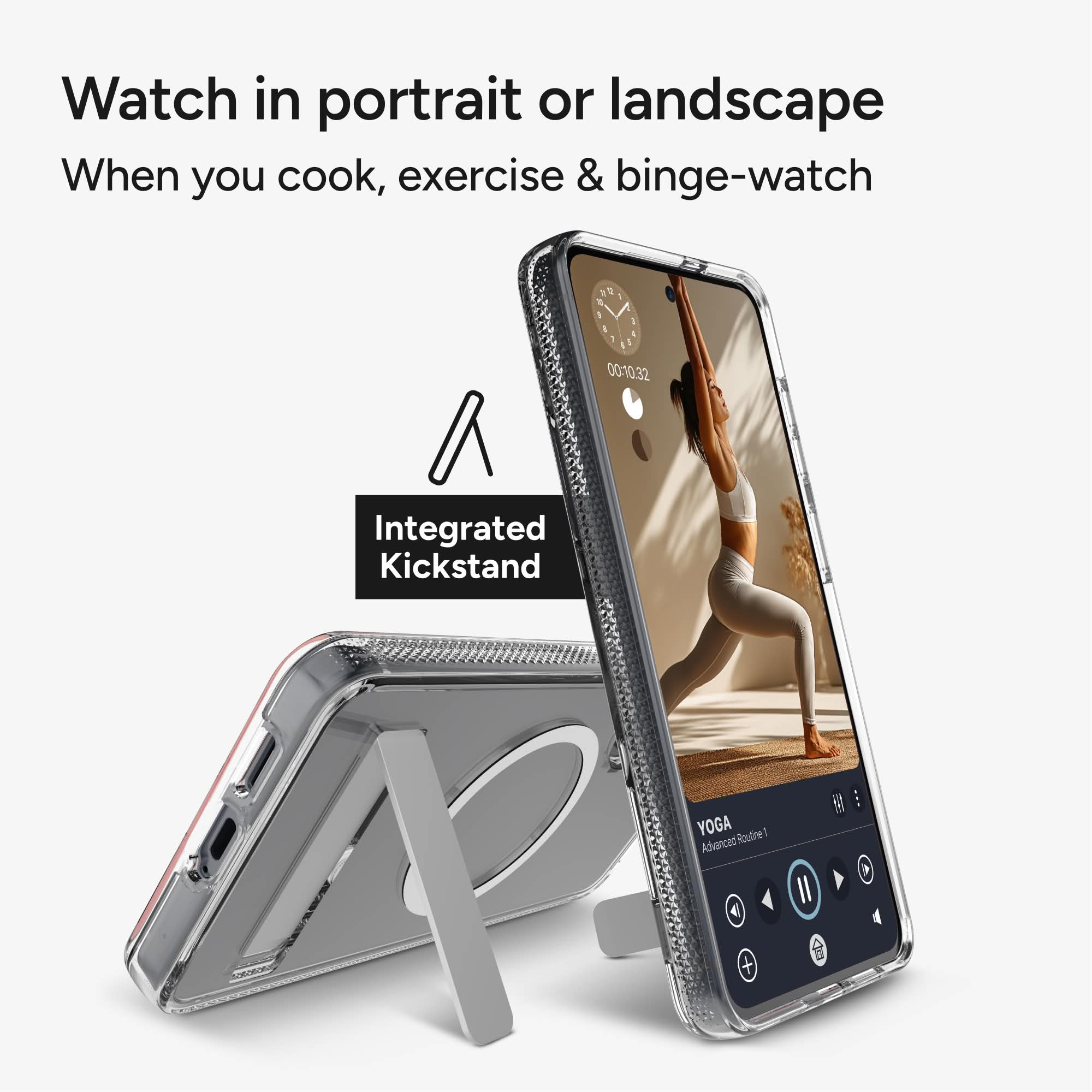 Watch in portrait or landscape  
When you cook, exercise & binge-watch  

Integrated Kickstand  

YOGA  
Advanced Routine 1