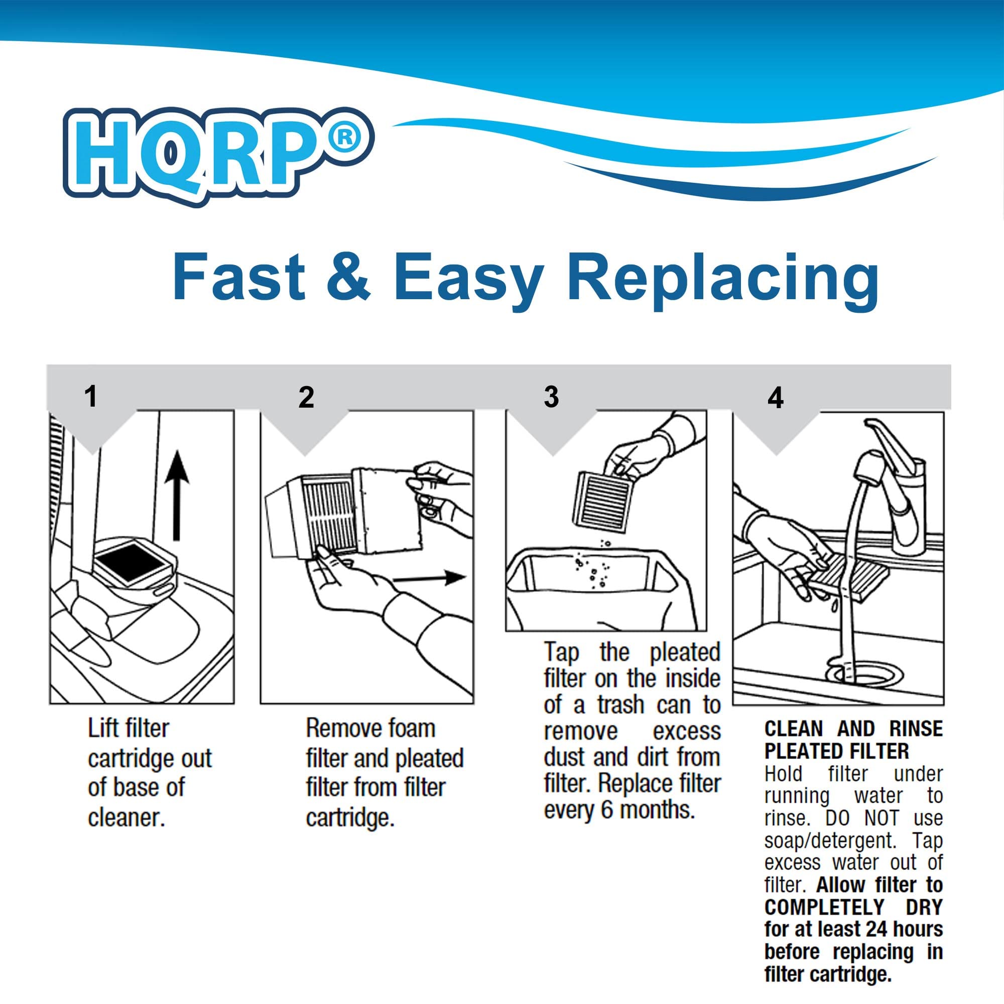 HQRP Fast & Easy Replacing

1. Lift filter cartridge out of base of cleaner.
2. Remove foam filter and pleated filter from filter cartridge.
3. Tap the pleated filter on the inside of a trash can to remove excess dust and dirt from filter. Replace filter every 6 months.
4. Clean and rinse pleated filter:
   - Hold filter under running water to rinse. DO NOT use soap/detergent.
   - Tap excess water out of filter.
   - Allow filter to COMPLETELY DRY for at least 24 hours before replacing in filter cartridge.