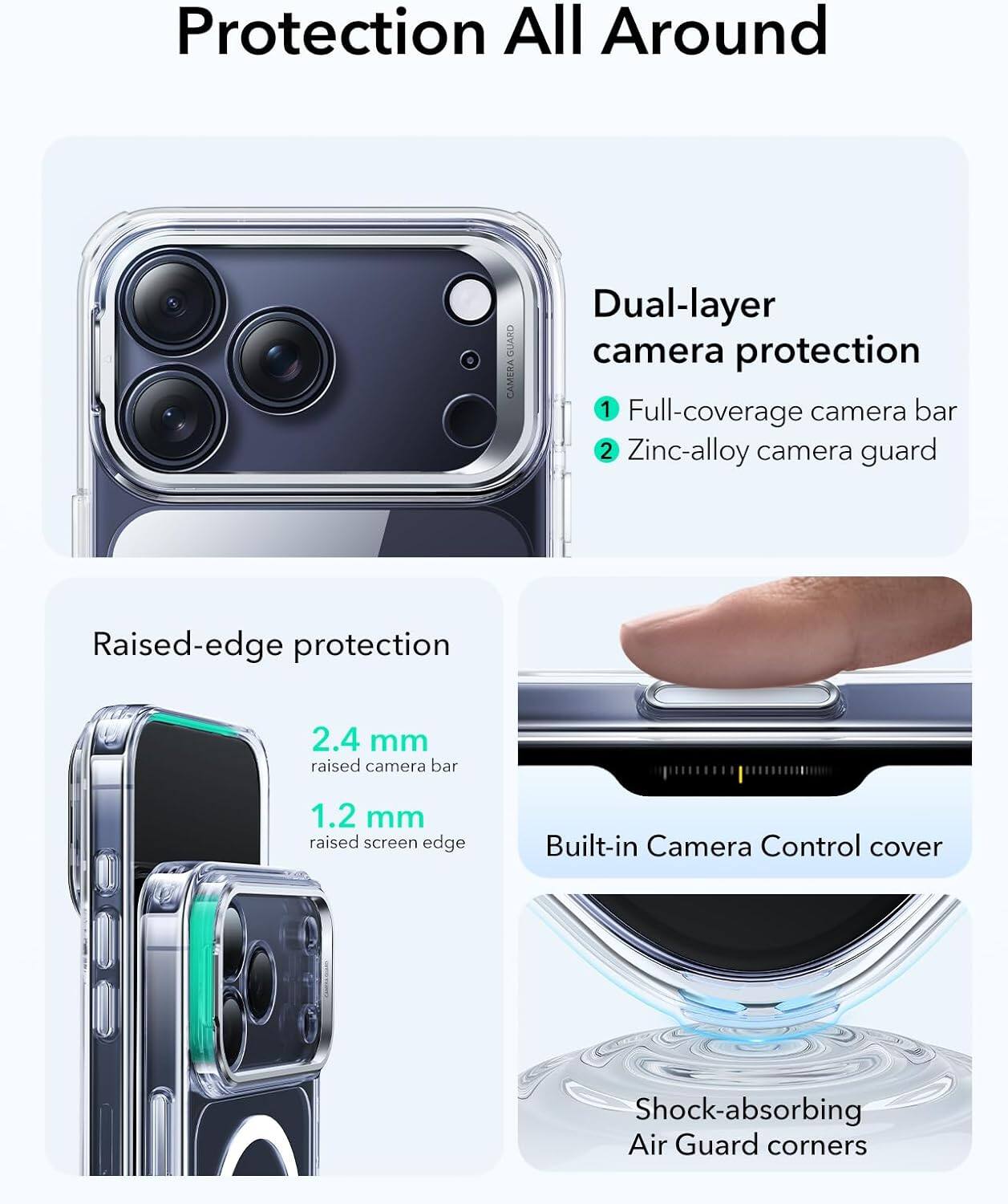 Protection All Around

Dual-layer camera protection
1. Full-coverage camera bar
2. Zinc-alloy camera guard

Raised-edge protection
2.4 mm raised camera bar
1.2 mm raised screen edge

Built-in Camera Control cover

Shock-absorbing Air Guard corners
