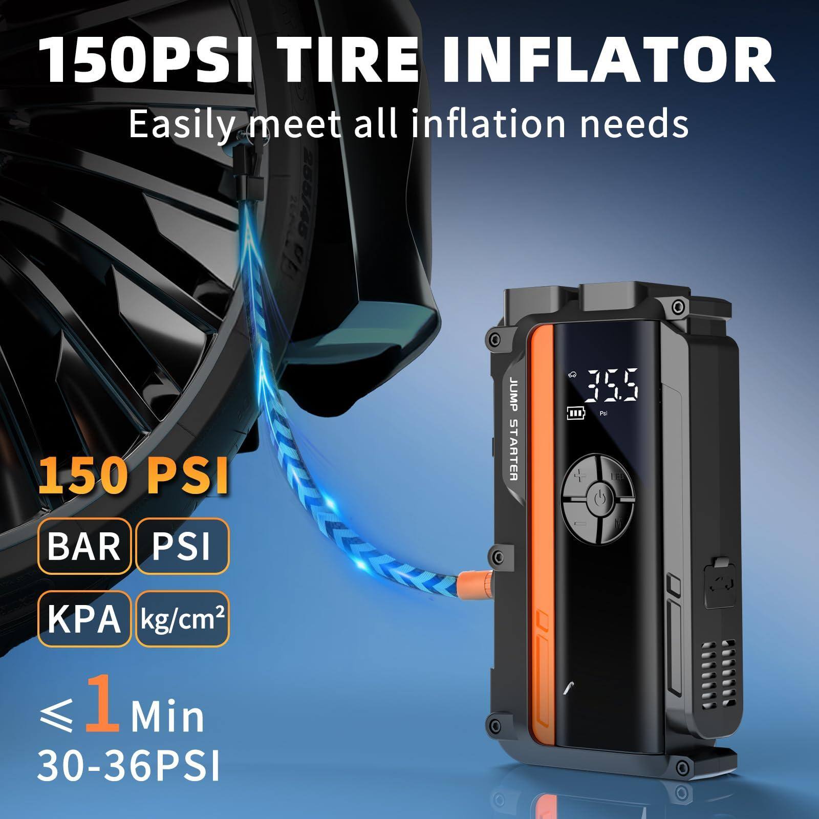 150 PSI TIRE INFLATOR  
Easily meet all inflation needs  

150 PSI  
BAR PSI  
KPA kg/cm²  

≤ 1 Min  
30-36 PSI  

JUMP STARTER