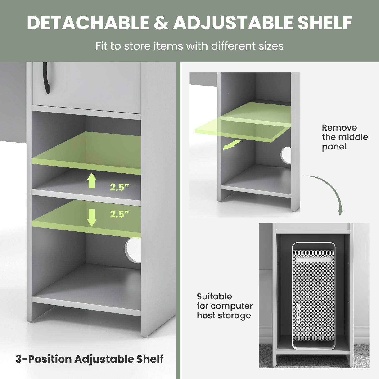 DETACHABLE & ADJUSTABLE SHELF

Fit to store items with different sizes

Remove the middle panel

2.5"

2.5"

Suitable for computer host storage

3-Position Adjustable Shelf