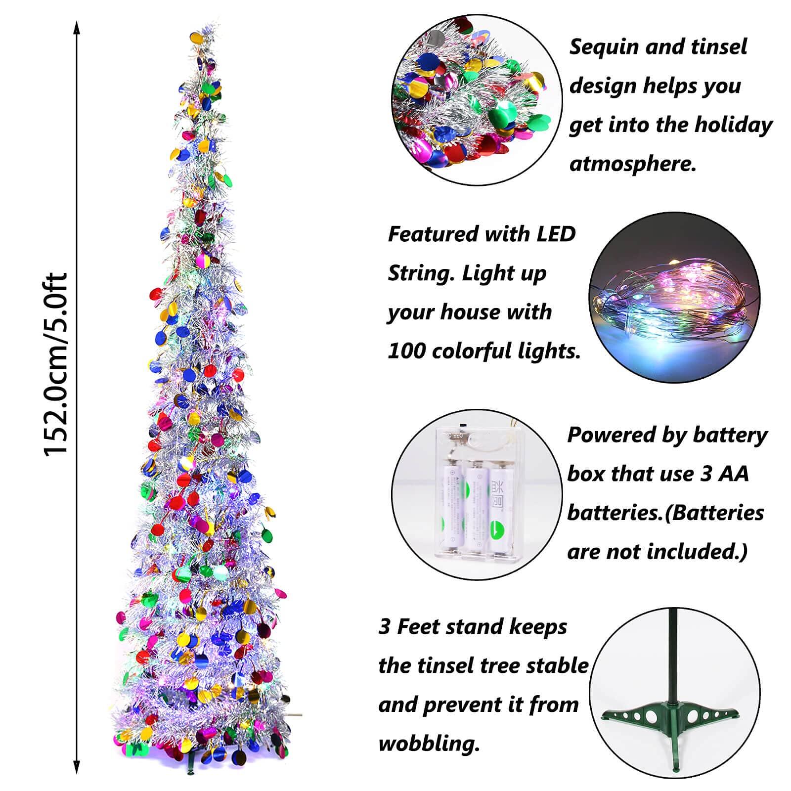 152.0cm/5.0ft

Sequin and tinsel design helps you get into the holiday atmosphere.

Featured with LED String. Light up your house with 100 colorful lights.

Powered by battery box that use 3 AA batteries. (Batteries are not included.)

3 Feet stand keeps the tinsel tree stable and prevent it from wobbling.
