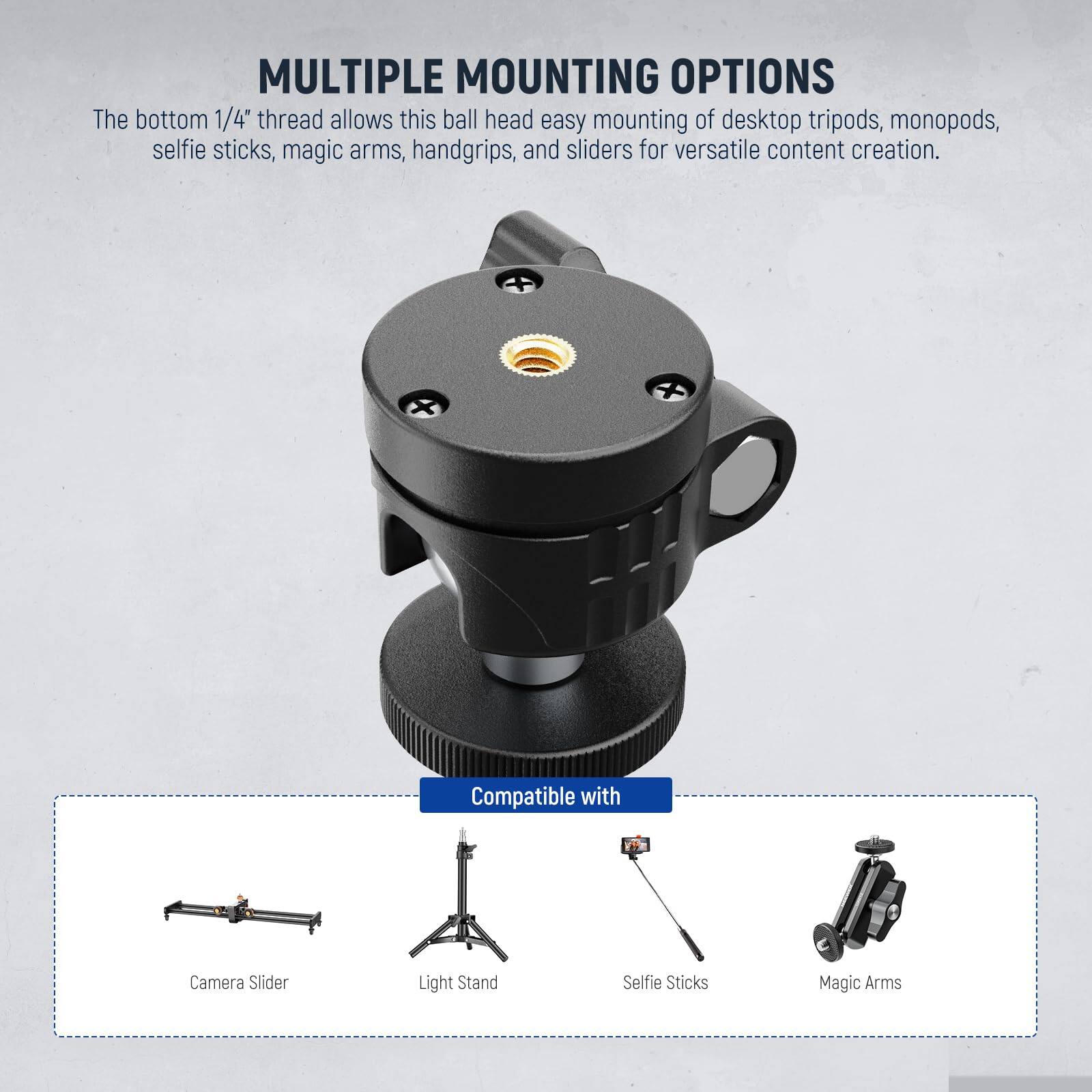 **MULTIPLE MOUNTING OPTIONS**

The bottom 1/4" thread allows this ball head easy mounting of desktop tripods, monopods, selfie sticks, magic arms, handgrips, and sliders for versatile content creation.

**Compatible with**

- Camera Slider
- Light Stand
- Selfie Sticks
- Magic Arms