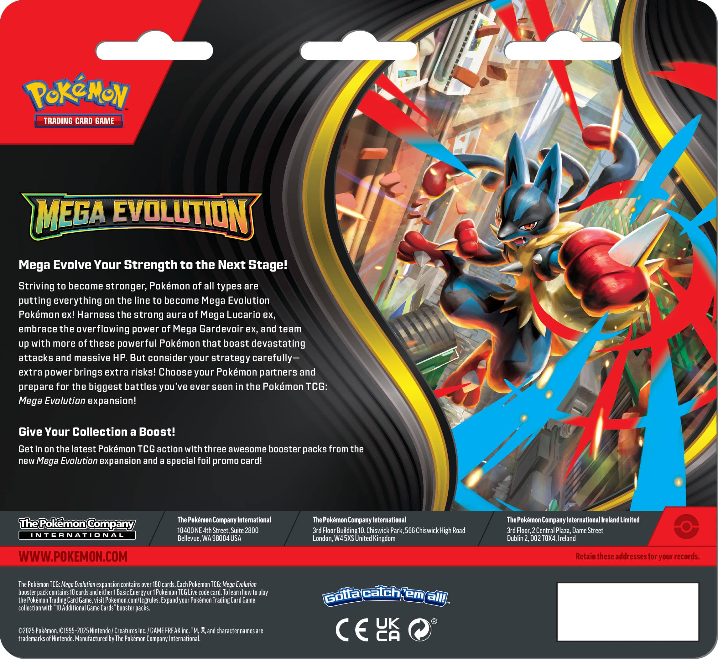 POKMON TRADING CARD GAME MEGA EVOLUTION Mega Evolve Your Strength to the Next Stage! Striving to become stronger, Pokémon of all types are putting everything on the line to become Mega Evolution Pokémon ex! Harness the strong aura of Mega Lucario ex, embrace the overflowing power of Mega Gardevoir ex, and team up with more of these powerful Pokémon that boast devastating attacks and massive HP. But consider your strategy carefully—extra power brings extra risks! Choose your Pokémon partners and prepare for the biggest battles you've ever seen in the Pokémon TCG: Mega Evolution expansion! Give Your Collection a Boost! Get in on the latest Pokémon TCG action with three awesome booster packs from the new Mega Evolution expansion and a special foil promo card! Pokémon Company INTERNATIONAL WWW.POKEMON.COM Pokémon Company International 10400 NE 4th Street, Suite 2800 Bellevue, WA 98004 USA Pokémon Company International 3rd Floor, Building 556 Chiswick High Road, London, W6X5UK Pokémon Company International 3rd Floor, Central Plaza, Dame Street, Dublin 2, 021074X Ireland