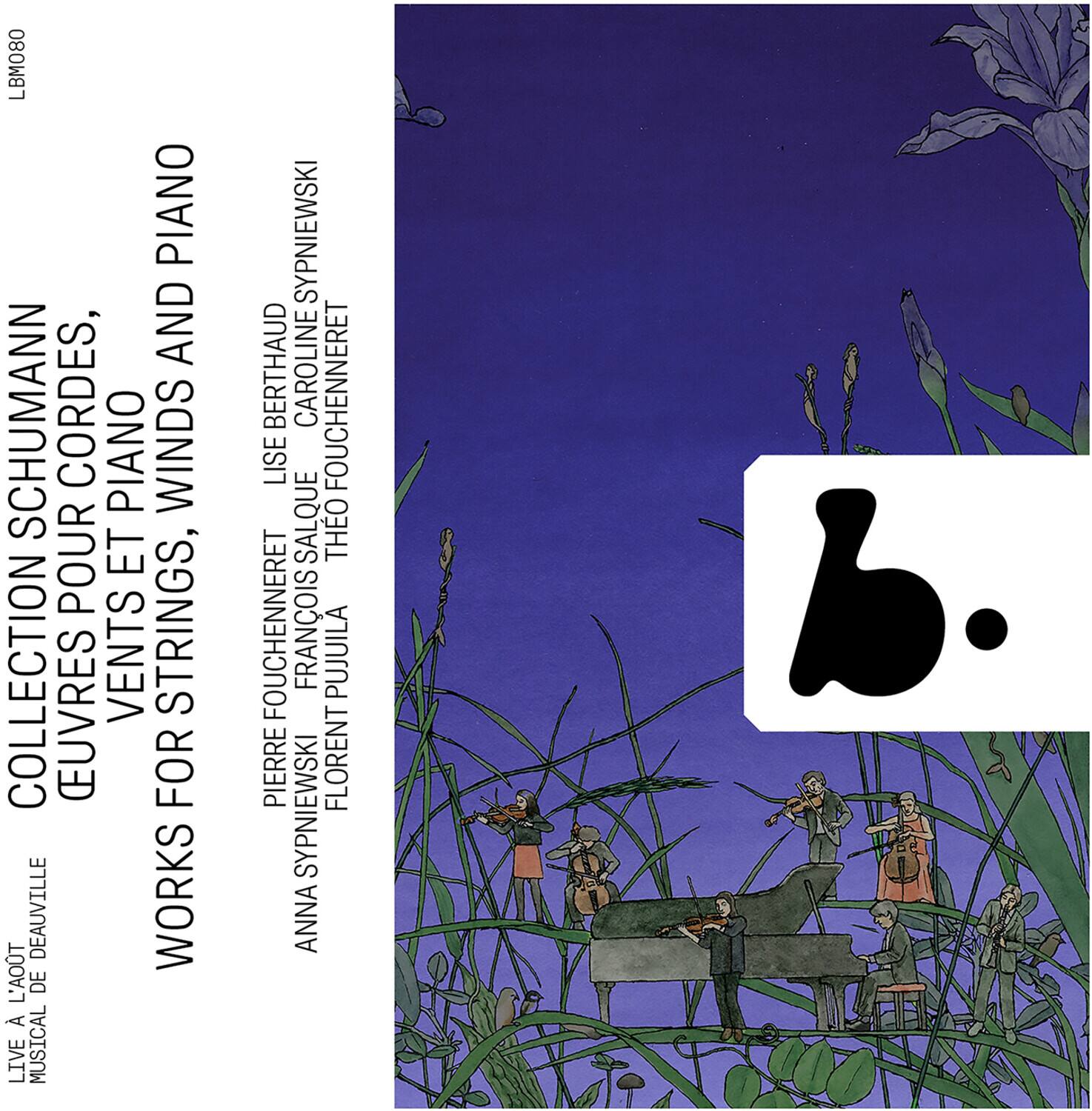 LBM080

COLLECTION SCHUMANN  
EUUVRES POUR PIANO ET CORDES, PIANO WINDS  
WORKS FOR STRINGS, PIANO AND WINDS  
LIVE A LA MOT DE BEAUVILLE  
MUSICAL

ANNA SPYNNIEWSKI  
PIERRE FOUCHEHENNERET  
FRANÇOIS POUJUILA  
FLORENT SPYNNIEWSKI  
LISE BERTHAUD  
CAROLINE FOUCHEHENNERET  
THEO FOUCHEHENNERET  
FRANÇOIS POUJUILA  
LISE BERTHAUD  
CAROLINE FOUCHEHENNERET  
THEO FOUCHEHENNERET  
FRANÇOIS POUJUILA  
LISE BERTHAUD  
CAROLINE FOUCHEHENNERET  
THEO FOUCHEHENNERET  
FRANÇOIS POUJUILA  
LISE BERTHAUD  
CAROLINE FOUCHEHENNERET  
THEO FOUCHEHENNERET  
FRANÇOIS POUJUILA  
LISE BERTHAUD  
CAROL