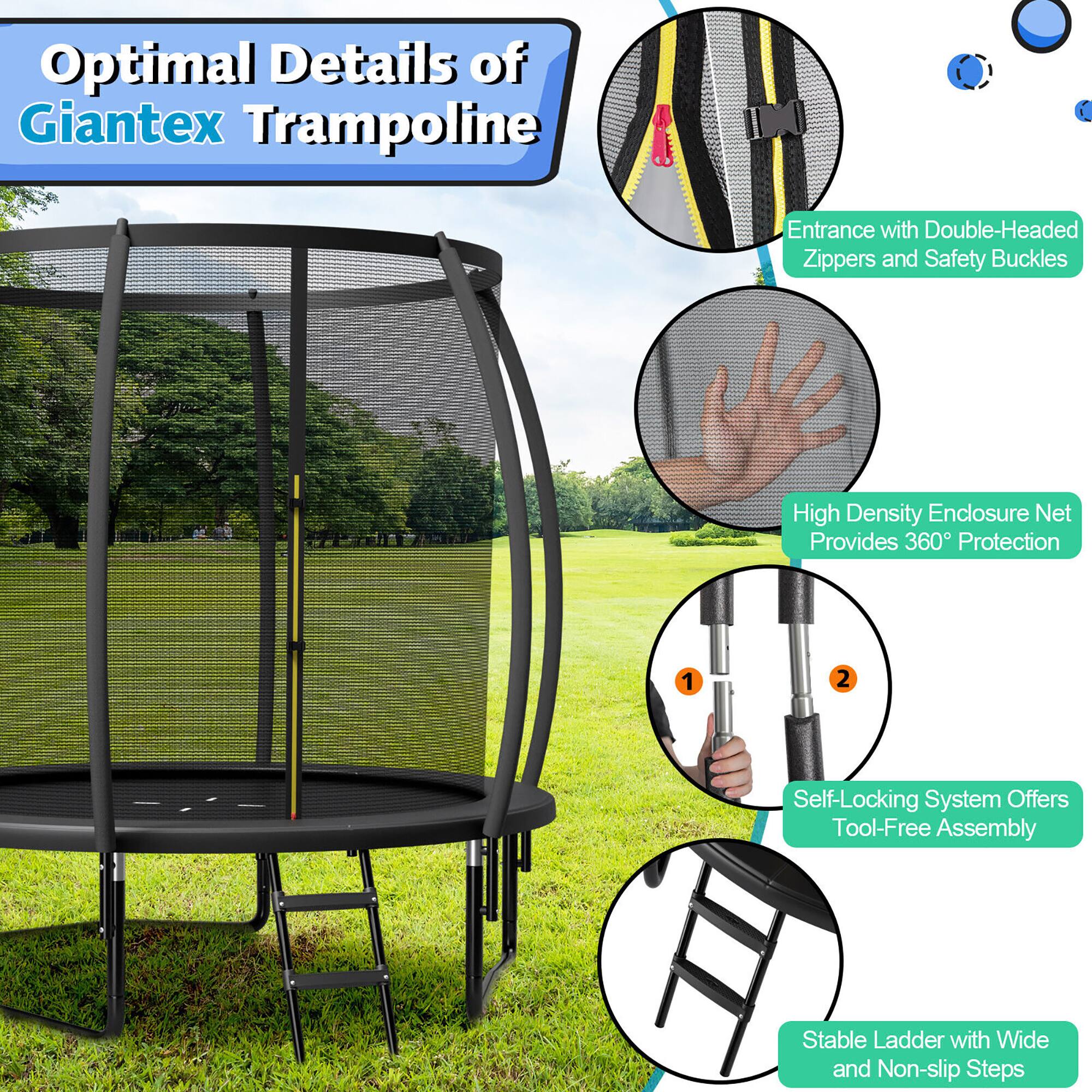 Optimal Details of Giantex Trampoline

- Entrance with Double-Headed Zippers and Safety Buckles
- High Density Enclosure Net Provides 360° Protection
- Self-Locking System Offers Tool-Free Assembly
- Stable Ladder with Wide and Non-slip Steps