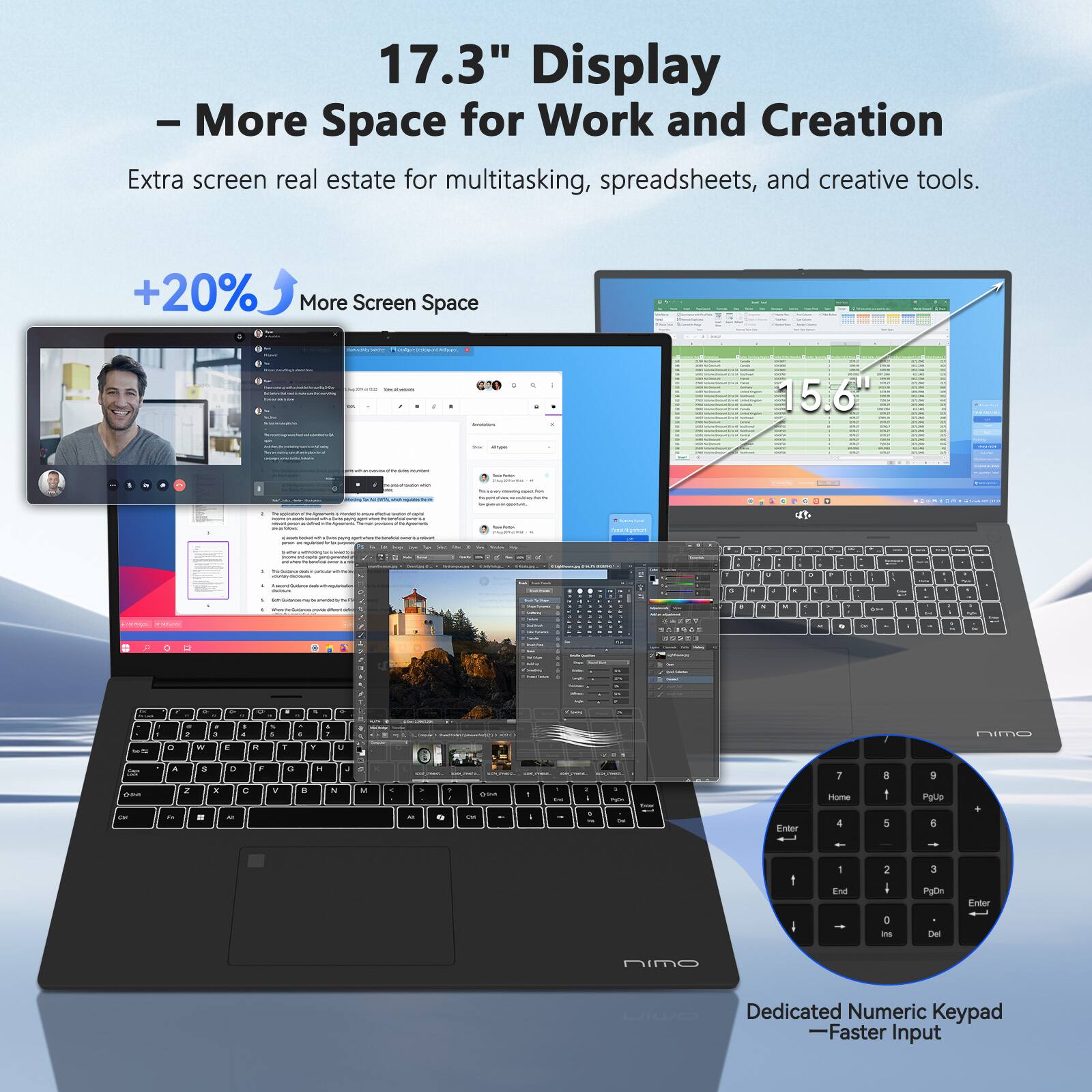 17.3" Display  
- More Space for Work and Creation  
Extra screen real estate for multitasking, spreadsheets, and creative tools.  

+20% More Screen Space  

Dedicated Numeric Keypad  
—Faster Input