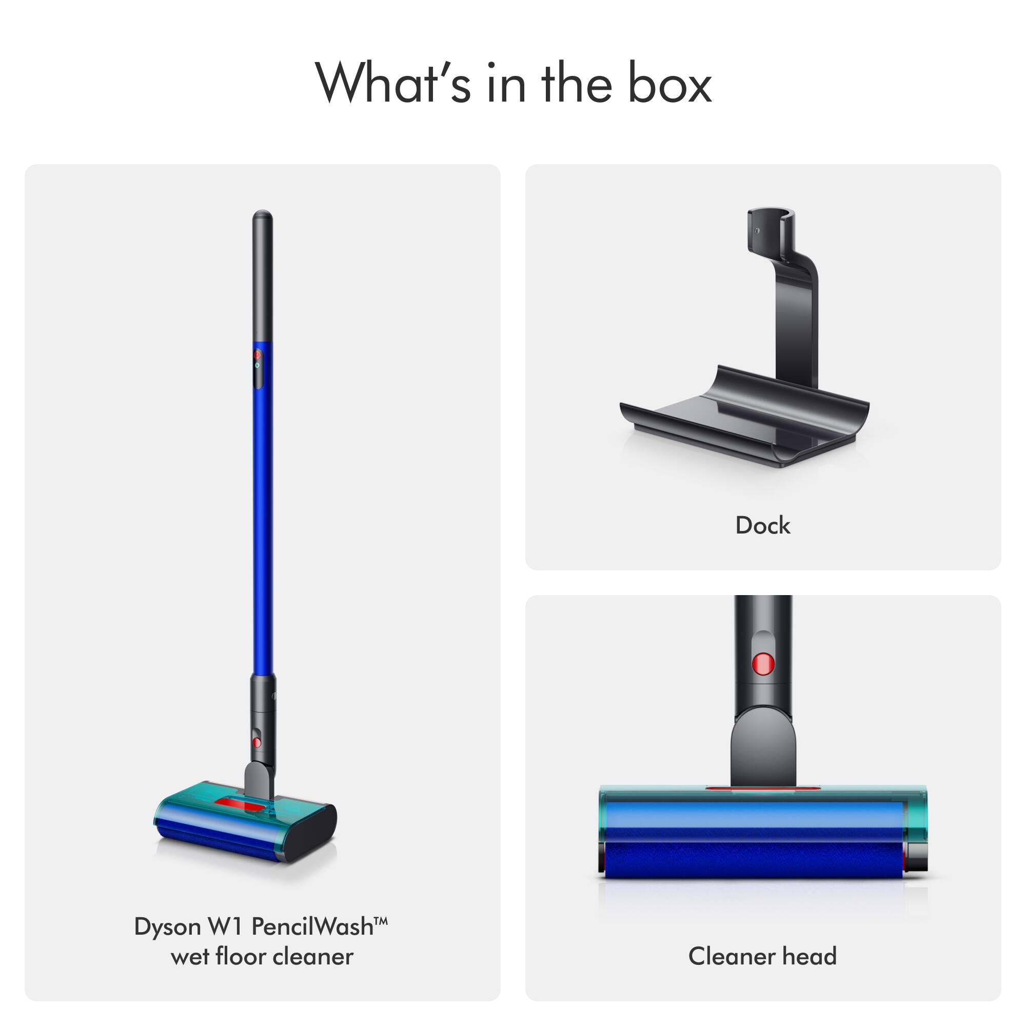 What's in the box

Dock

Dyson W1 PencilWash™ wet floor cleaner

Cleaner head