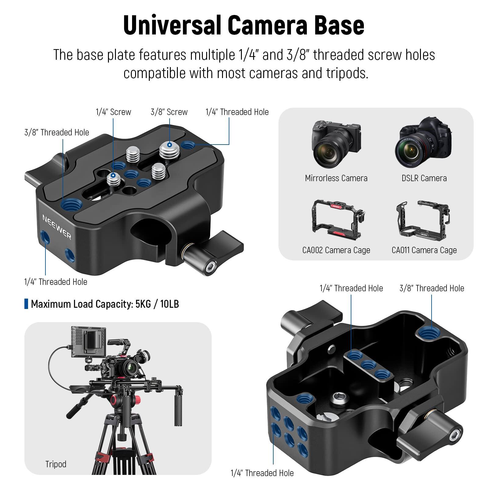 Universal Camera Base

The base plate features multiple 1/4" and 3/8" threaded screw holes compatible with most cameras and tripods.

- 1/4" Screw
- 3/8" Screw
- 1/4" Threaded Hole
- 3/8" Threaded Hole

Mirrorless Camera  
DSLR Camera  
NEEWER CA002 Camera Cage  
CA011 Camera Cage

Maximum Load Capacity: 5KG / 10LB

Tripod

1/4" Threaded Hole  
3/8" Threaded Hole