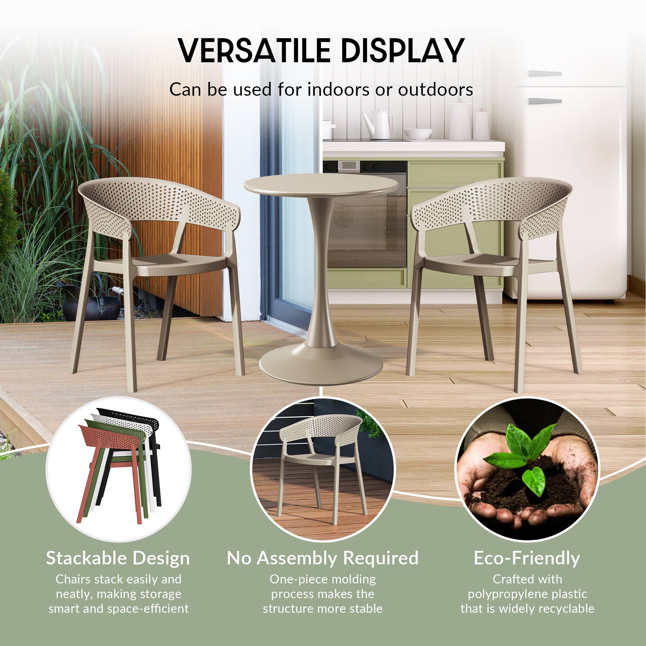 VERSATILE DISPLAY  
Can be used for indoors or outdoors

Stackable Design  
Chairs stack easily and neatly, making storage smart and space-efficient

No Assembly Required  
One-piece molding process makes the structure more stable

Eco-Friendly  
Crafted with polypropylene plastic that is widely recyclable