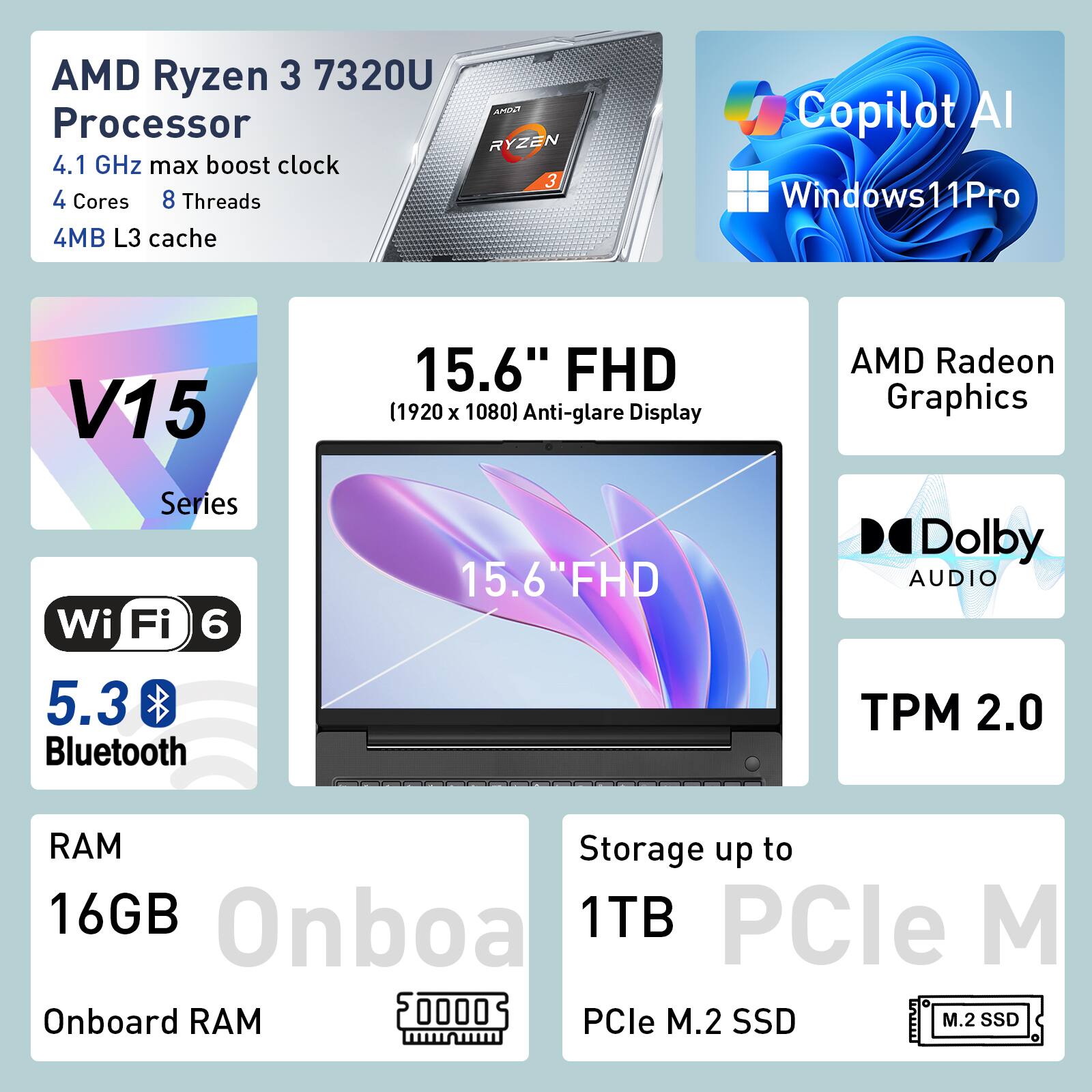 AMD Ryzen 3 7320U Processor  
4.1 GHz max boost clock  
4 Cores  
8 Threads  
4MB L3 cache  

Copilot AI  
Windows 11 Pro  

15.6" FHD (1920 x 1080) Anti-glare Display  
AMD Radeon Graphics  
Wi-Fi 6  
5.3 Bluetooth  
TPM 2.0  

RAM: 16GB Onboard  
Storage: up to 1TB PCIe M.2 SSD
