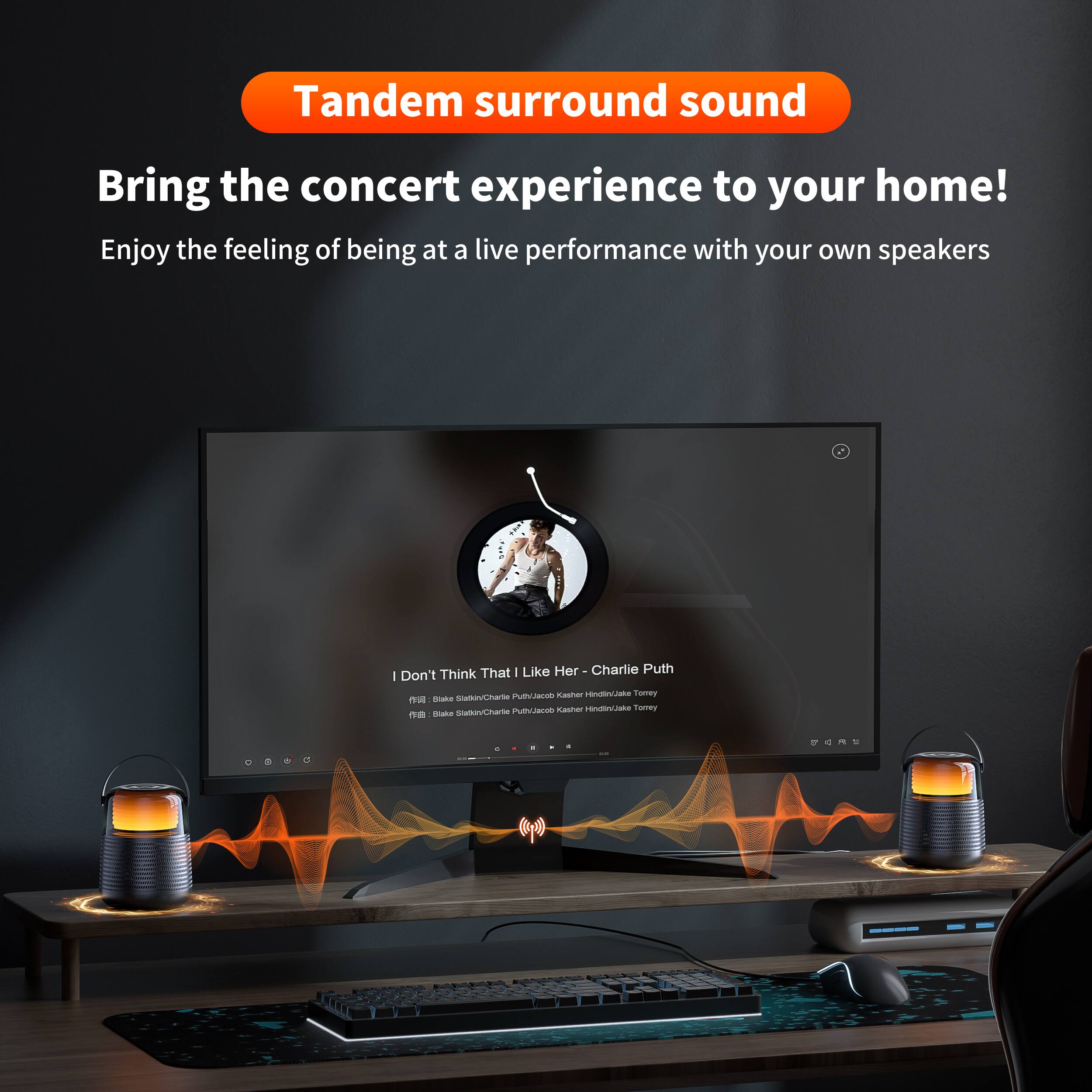Tandem surround sound  
Bring the concert experience to your home!  
Enjoy the feeling of being at a live performance with your own speakers  

I Don't Think That I Like Her - Charlie Puth