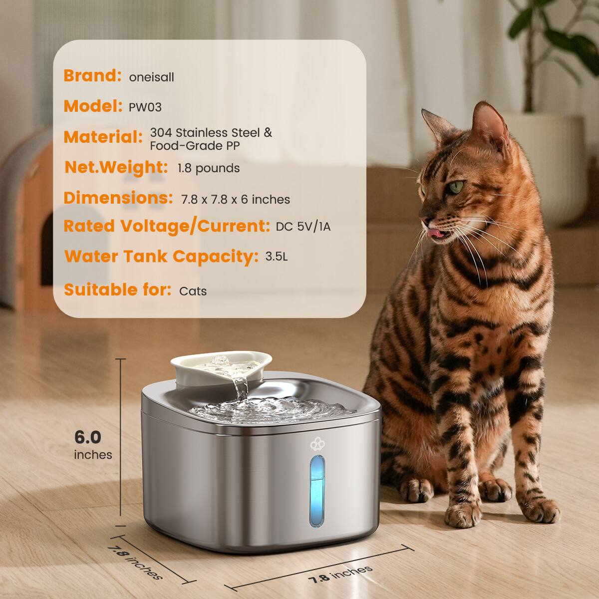 Brand: oneisall  
Model: PW03  
Material: 304 Stainless Steel & Food-Grade PP  
Net Weight: 1.8 pounds  
Dimensions: 7.8 x 7.8 x 6 inches  
Rated Voltage/Current: DC 5V/1A  
Water Tank Capacity: 3.5L  
Suitable for: Cats