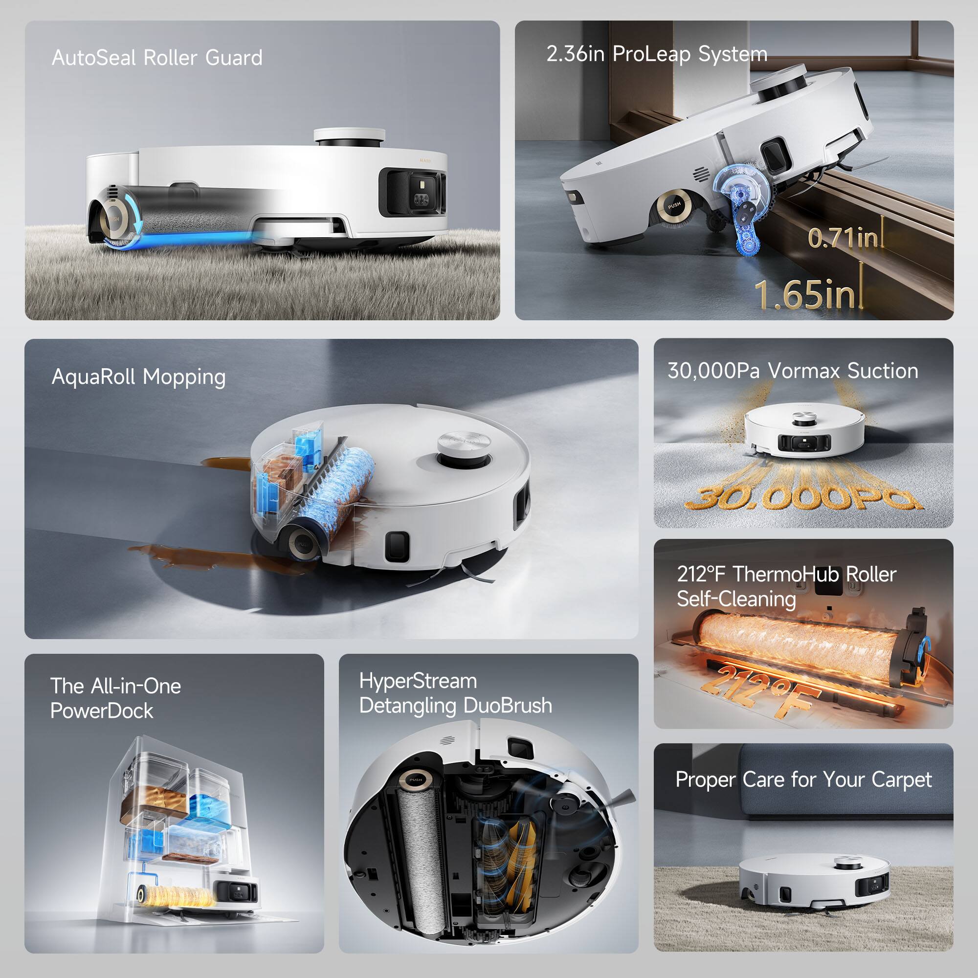 AutoSeal Roller Guard  
2.36in ProLeap System  
0.71in | 1.65in  
AquaRoll Mopping  
30,000Pa Vormax Suction  
212°F ThermoHub Roller Self-Cleaning  
The All-in-One PowerDock  
HyperStream Detangling DuoBrush  
Proper Care for Your Carpet