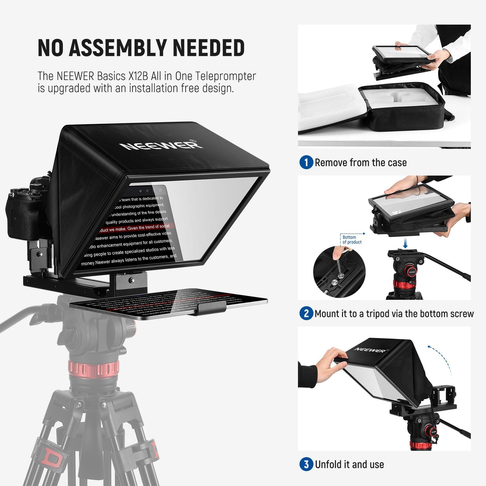 NO ASSEMBLY NEEDED

The NEEWER Basics X12B All in One Teleprompter is upgraded with an installation free design.

1. Remove from the case
2. Mount it to a tripod via the bottom screw
3. Unfold it and use