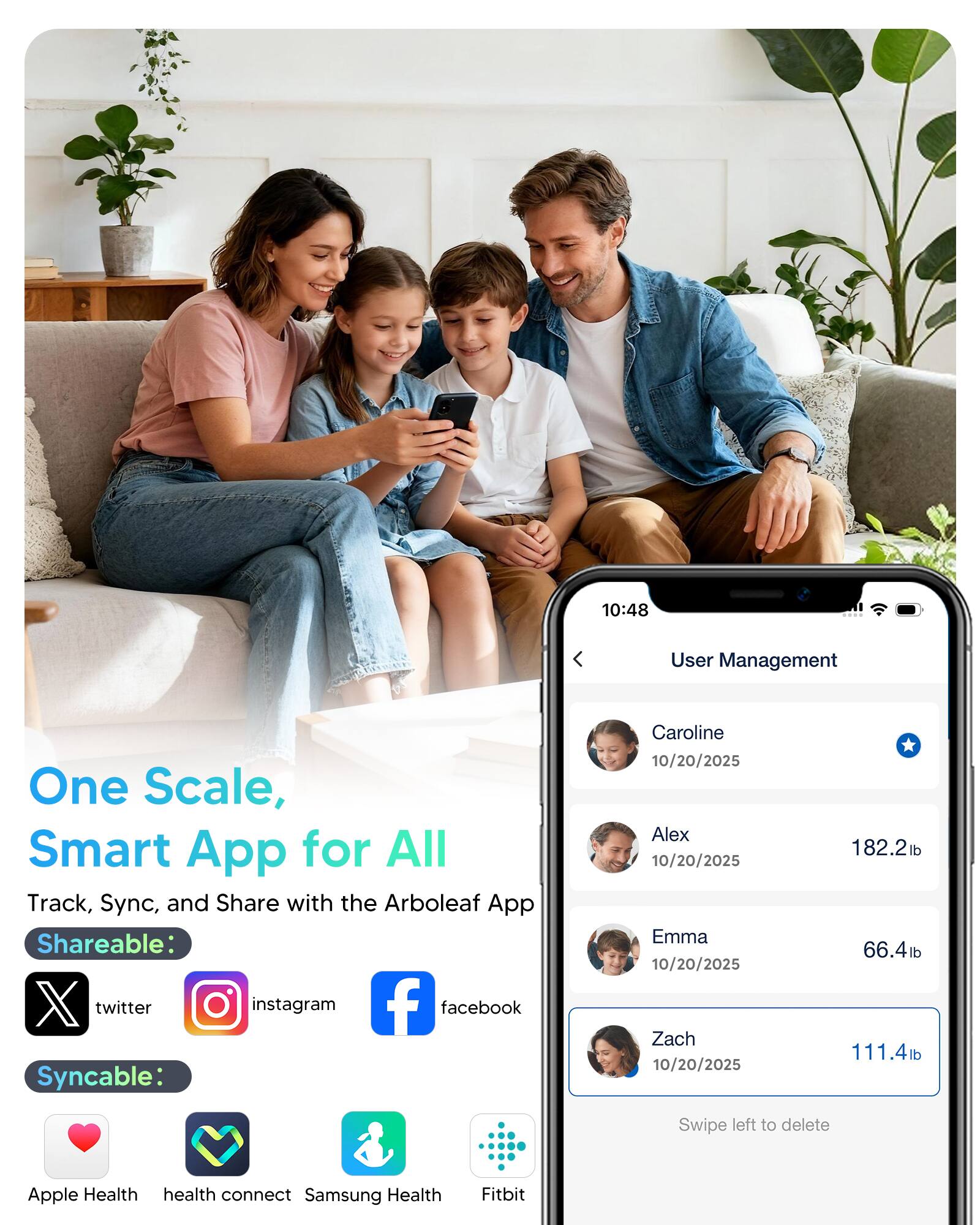 10:48  
User Management  

One Scale, Smart App for All  
Track, Sync, and Share with the Arboleaf App  

Shareable:  
twitter  
instagram  
facebook  

Syncable:  
Caroline 10/20/2025  
Alex 10/20/2025 182.2lb  
Emma 10/20/2025 66.4lb  
Zach 10/20/2025 111.4lb  

Swipe left to delete  

Apple Health  
health connect  
Samsung Health  
Fitbit