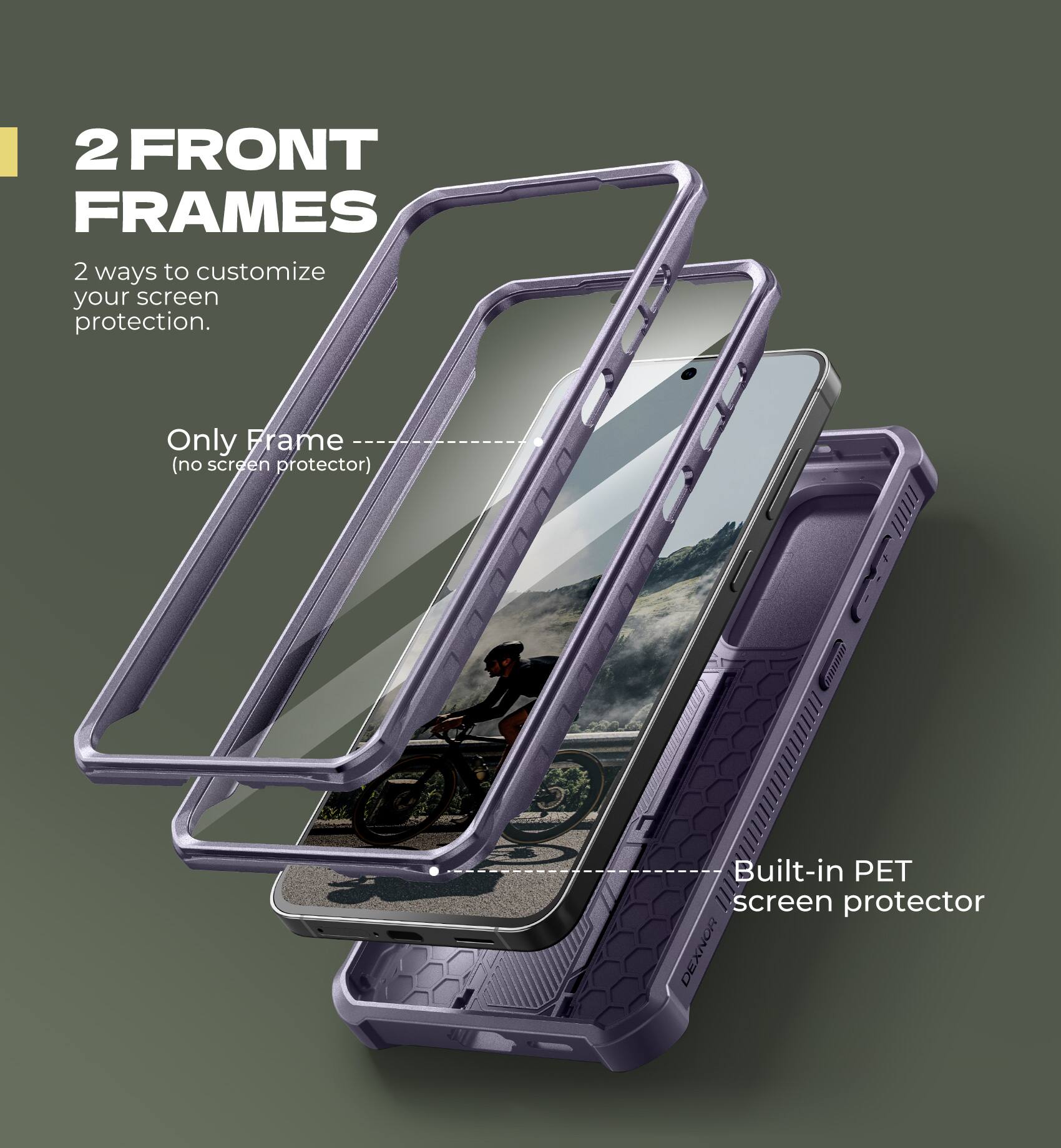 2 FRONT FRAMES

2 ways to customize your screen protection.

Only Frame (no screen protector)

Built-in PET screen protector