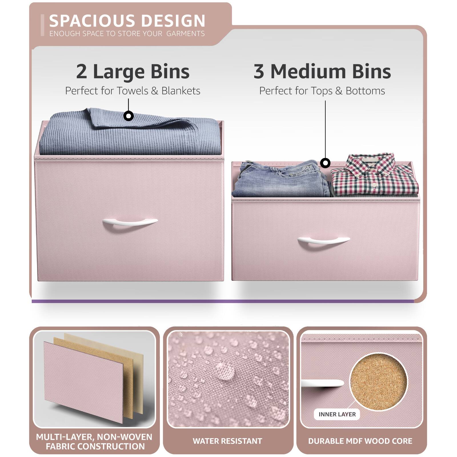 SPACIOUS DESIGN  
ENOUGH SPACE TO STORE YOUR GARMENTS  

2 Large Bins  
Perfect for Towels & Blankets  

3 Medium Bins  
Perfect for Tops & Bottoms  

MULTI-LAYER, NON-WOVEN FABRIC CONSTRUCTION  

WATER RESISTANT  

DURABLE MDF WOOD CORE