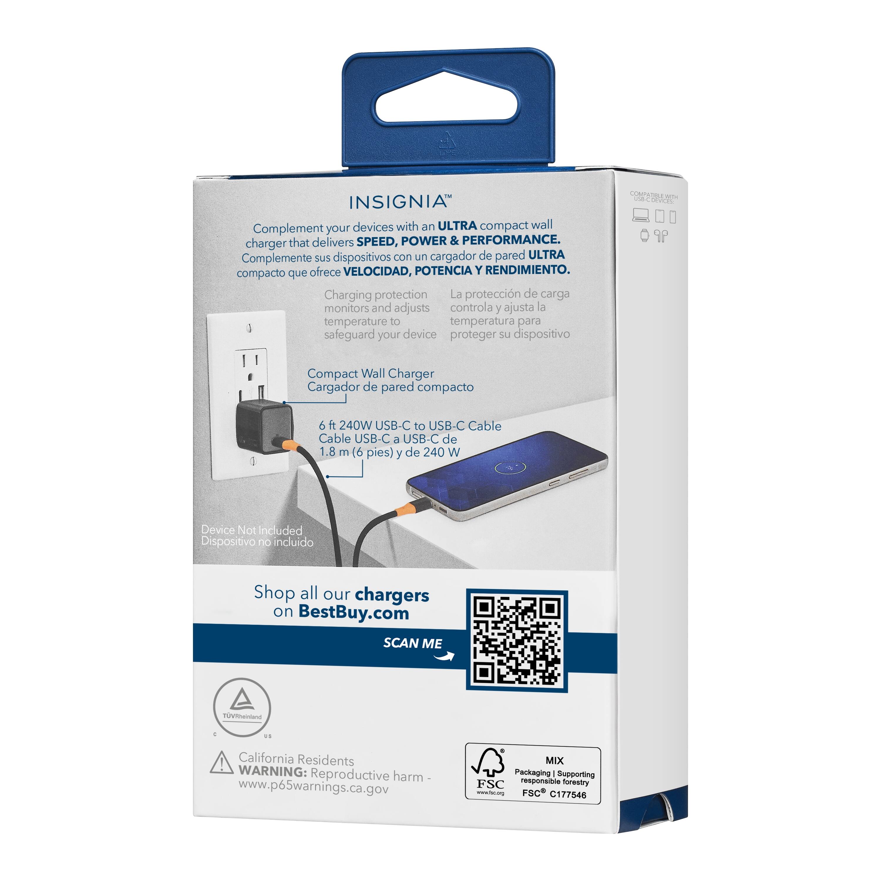 INSIGNIA Complement devices with an ULTRA compact wall charger that delivers SPEED, POWER & PERFORMANCE. Complemente sus dispositivos con un cargador de pared ULTRA compacto que ofrece VELOCIDAD, POTENCIA Y RENDIMIENTO. Charging protection La protección de carga controla y ajusta la temperatura para safeguard your device proteger su dispositivo. Compact Wall Charger Cargador de pared compacto 6 ft 240W USB-C to USB-C Cable Cable USB-C L USB-C de 1.8 m (6 pies) y de 240 W Device Not included Dispositivo no incluido Shop all our chargers on BestBuy.com SCAN ME m 1 . ! California Residents WARNING: Reproductive harm www.p65warnings.ca.gov MIX Packaging Supporting FSC responsible forestry no FSC C177546