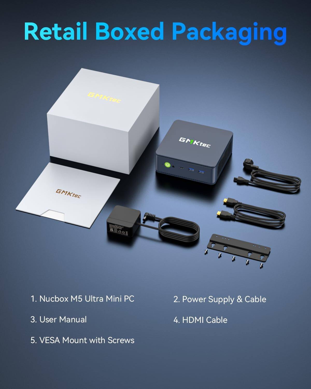 Retail Boxed Packaging

GMKtec

1. Nucbox M5 Ultra Mini PC
2. Power Supply & Cable
3. User Manual
4. HDMI Cable
5. VESA Mount with Screws