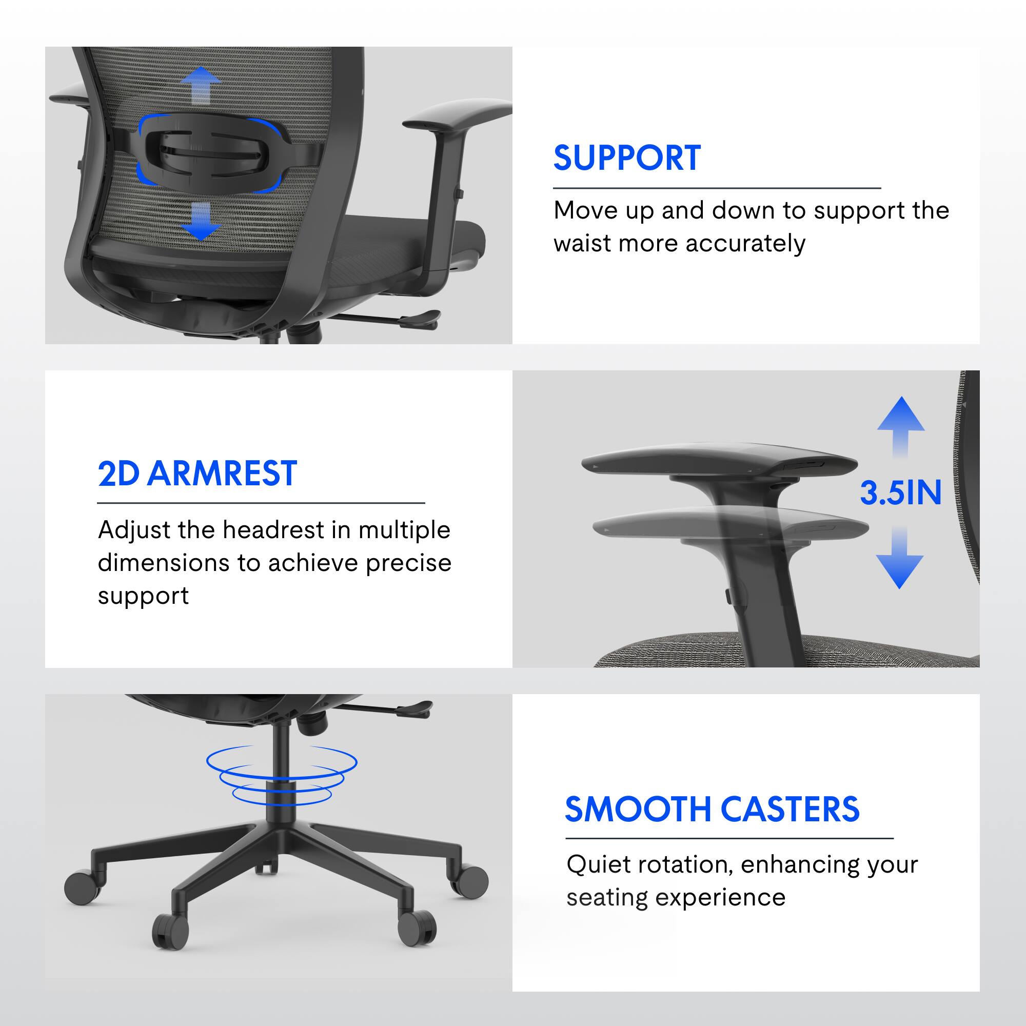 SUPPORT  
Move up and down to support the waist more accurately  

2D ARMREST  
Adjust the headrest in multiple dimensions to achieve precise support  

3.5IN SMOOTH CASTERS  
Quiet rotation, enhancing your seating experience