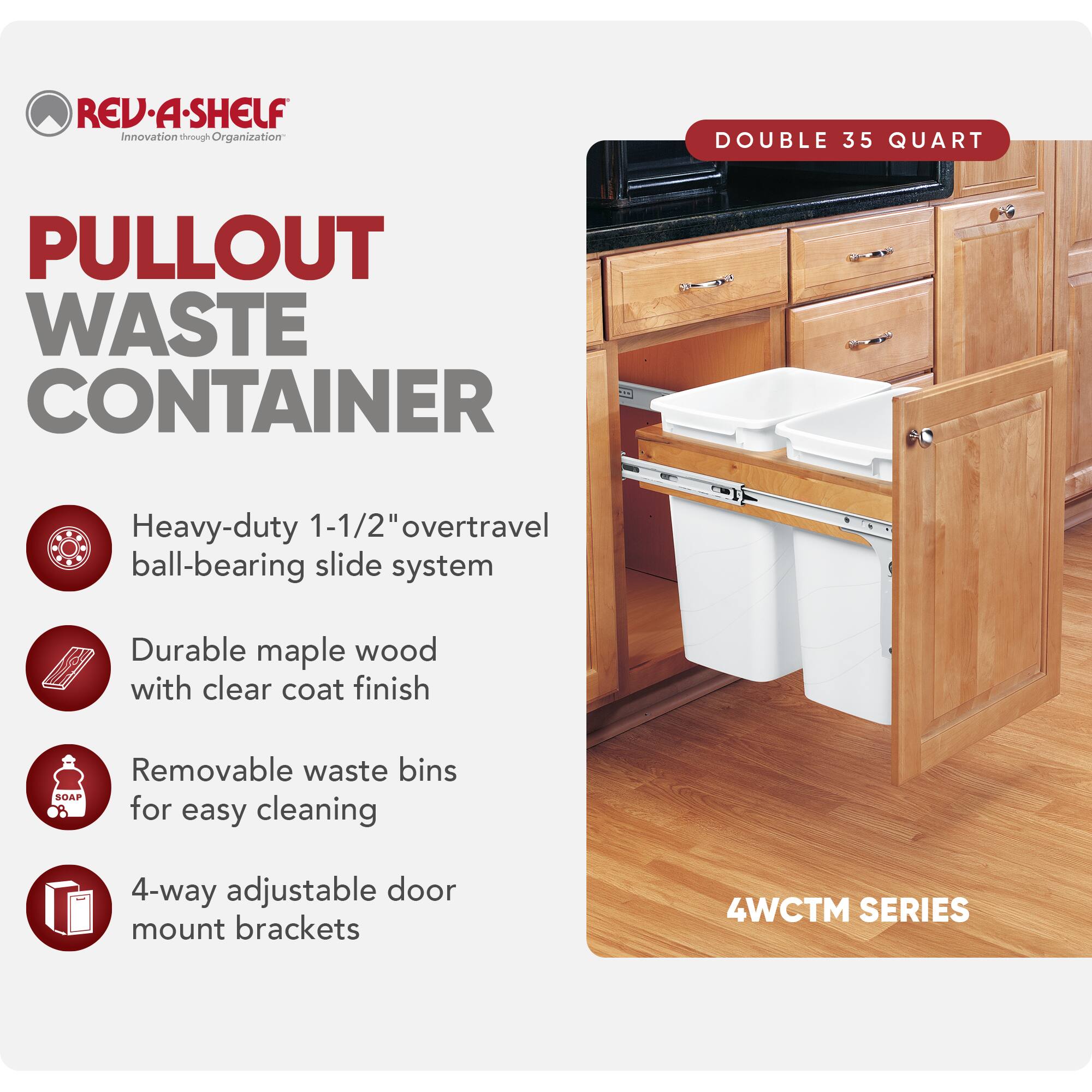 REV-A-SHELF  
Innovation through Organization  

PULLOUT WASTE CONTAINER  

- Heavy-duty 1-1/2" overtravel ball-bearing slide system  
- Durable maple wood with clear coat finish  
- Removable waste bins for easy cleaning  
- 4-way adjustable door mount brackets  

DOUBLE 35 QUART  

4WCTM SERIES