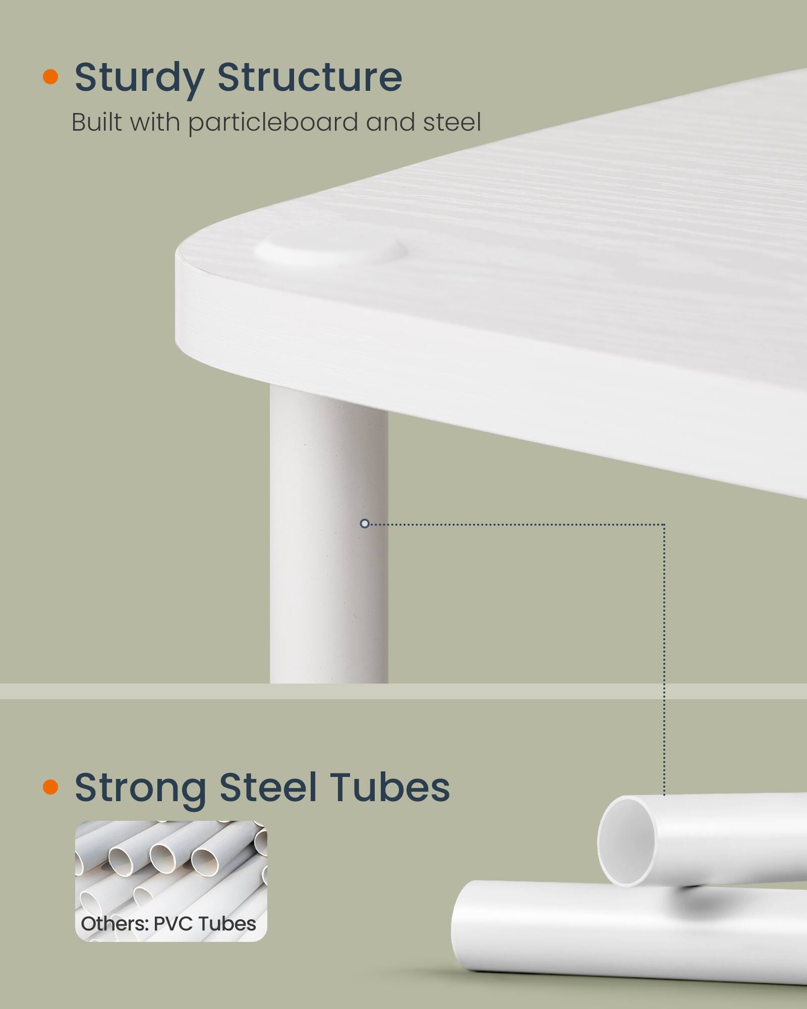 - Sturdy Structure  
  Built with particleboard and steel

- Strong Steel Tubes  
  Others: PVC Tubes