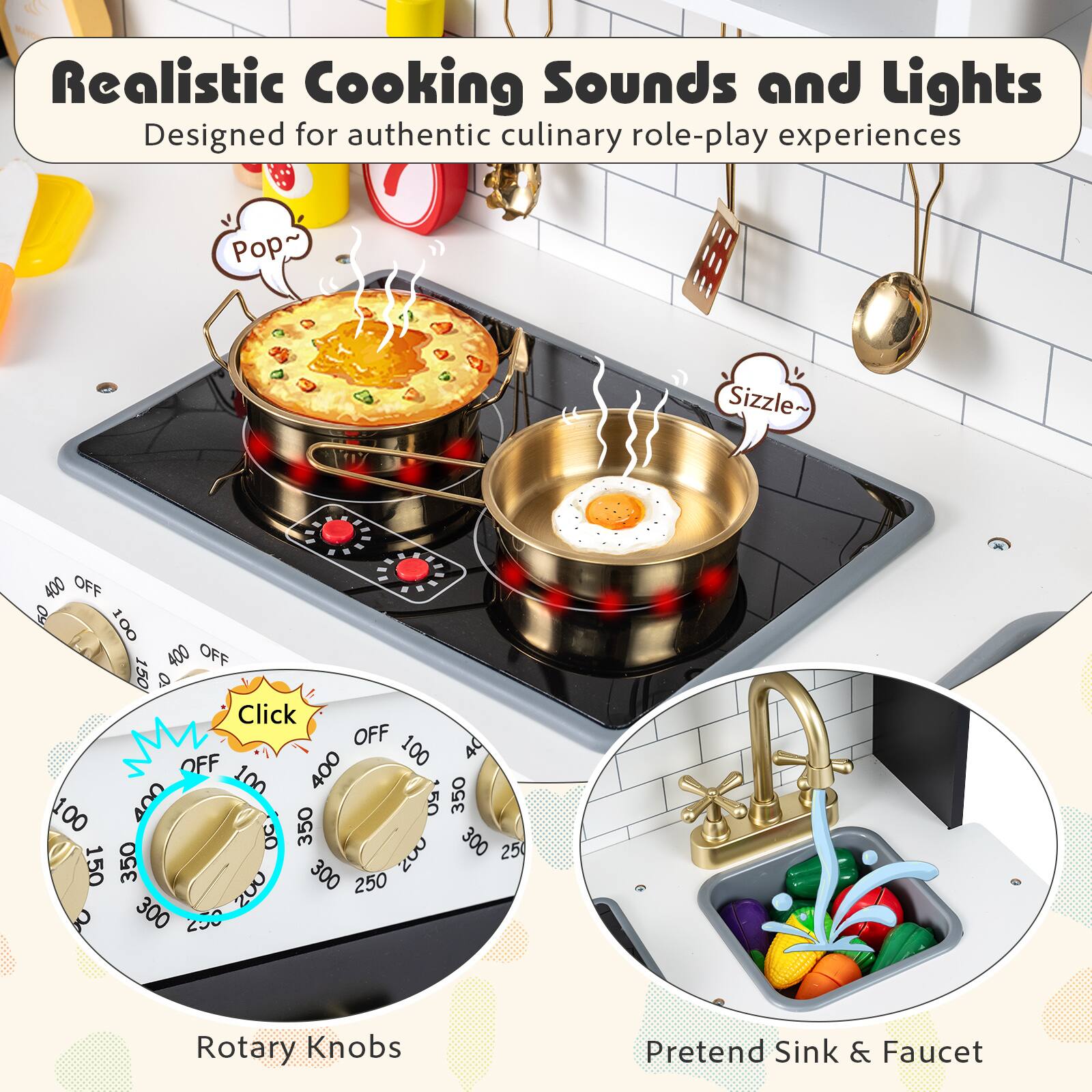 Realistic Cooking Sounds and Lights  
Designed for authentic culinary role-play experiences  

Pop~ Sizzle~  

Click  

Rotary Knobs  

Pretend Sink & Faucet