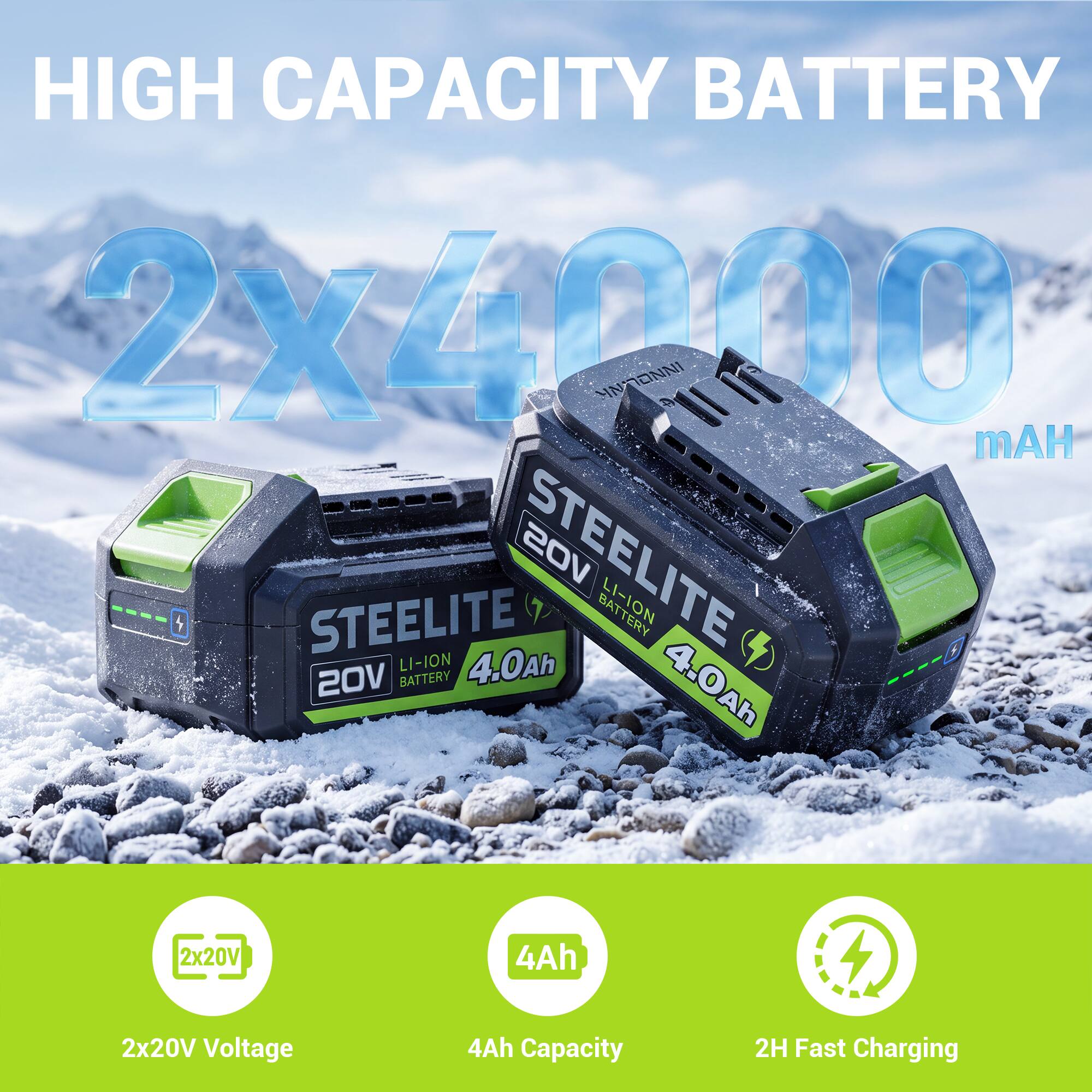 HIGH CAPACITY BATTERY  
2x40000 mAh  
STEELITE 20V  
LI-ION BATTERY  
4.0Ah  
2x20V  
4Ah  
2x20V Voltage  
4Ah Capacity  
2H Fast Charging