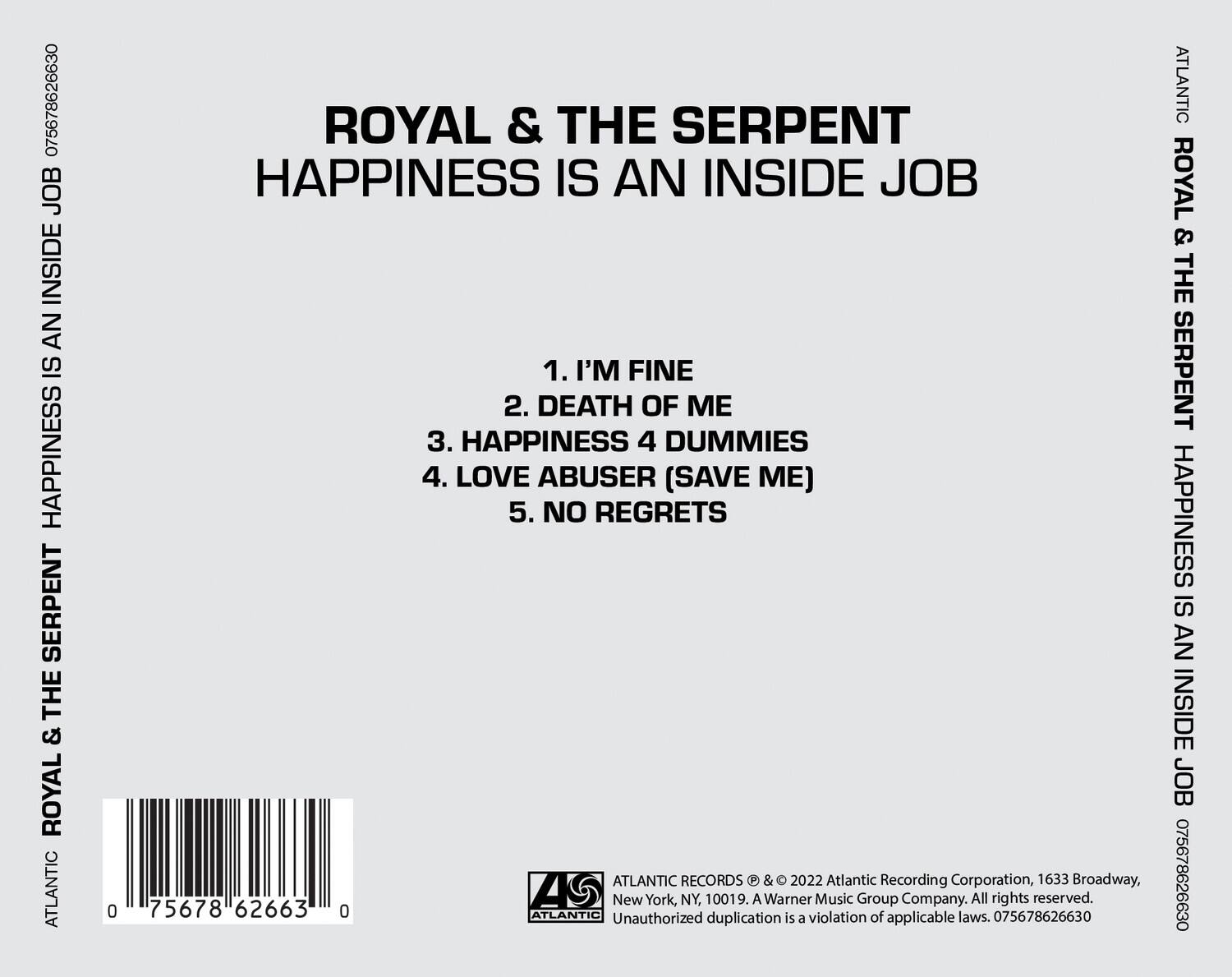 ROYAL & THE SERPENT  
HAPPINESS IS AN INSIDE JOB  

1. I'M FINE  
2. DEATH OF ME  
3. HAPPINESS 4 DUMMIES  
4. LOVE ABUSER (SAVE ME)  
5. NO REGRETS  

ATLANTIC RECORDS © & © 2022 Atlantic Recording Corporation, 1633 Broadway, New York, NY, 10019. A Warner Music Group Company. All rights reserved.  
Unauthorized duplication is a violation of applicable laws. 075678626630  

ATLANTIC RECORDS © & © 2022 Atlantic Recording Corporation, 1633 Broadway, New York, NY, 10019. A Warner Music Group Company. All rights reserved.  
Unauthorized duplication is a violation of applicable laws. 075678626630  

075678626630  
75678626630  
075678626630