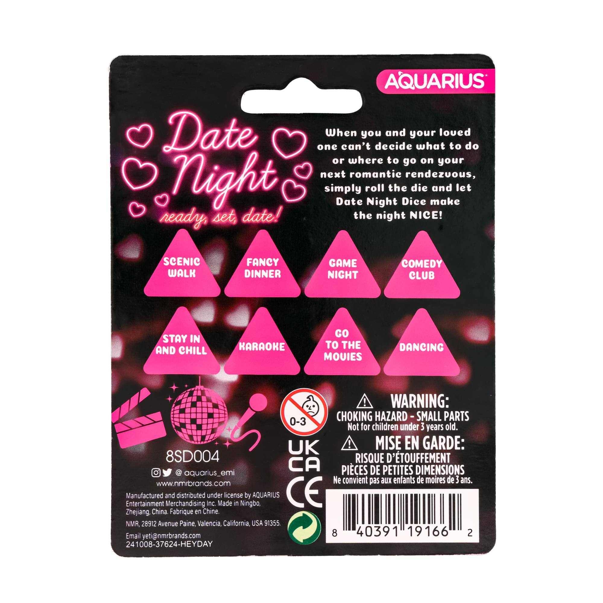 AQUARIUS  
Date Night  
ready, set, date!  

When you and your loved one can't decide what to do or where to go on your next romantic rendezvous, simply roll the die and let Date Night Dice make the night NICE!  

SCENIC WALK  
FANCY DINNER  
GAME NIGHT  
COMEDY CLUB  
STAY IN AND CHILL  
KARAOKE  
GO TO THE MOVIES  
DANCING  

WARNING: CHOKING HAZARD - SMALL PARTS  
Not for children under 3 years old.  

MISE EN GARDE:  
RISQUE D'ÉTOUFFEMENT - PIÈCES DE PETITES DIMENSIONS  
Ne convient pas aux enfants de moins de 3 ans.  

AQUARIUS  
8SD004  
www.nmrbrands.com  
Manufactured and distributed under license by AQUARIUS Entertainment Merchandising Inc.  
Made in Ningbo, Zhejiang, China  
Fabriqué en Chine  
NMR, 28902 Avenue Paine, Valencia, California, USA 91355  
Email yeti@nmrbrands.com  
241008-3762